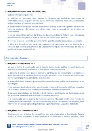 132
144
FCC/SEFAZ-SP-Agente Fiscal de Rendas/2009
Os Empréstimos Compulsórios
a) poderão ser instituídos para atender às despesas extraordinárias decorrentes de
calamidade pública, de guerra externa ou sua iminência, não sendo necessária, nesses casos,
a observância ao princípio da anterioridade.
b) poderão ser instituídos no caso de investimento público de caráter urgente e de relevante
interesse nacional, não sendo necessária, nesse caso, a observância ao princípio da
anterioridade.
c) são de competência comum da União, dos Estados, do Distrito Federal e dos Municípios,
observando-se a competência material de cada um desses entes políticos.
d) têm sua cobrança suprimida, gradativamente, quando cessadas as causas de sua criação.
e) têm, em decorrência das razões de urgência e de relevância para sua instituição, a
aplicação dos recursos provenientes do Empréstimo Compulsório desvinculada da despesa
que fundamentou sua instituição.
CONTRIBUIÇÕES ESPECIAIS
FCC/SEF-SC-Auditor Fiscal/2018
No que se refere à contribuição para o custeio da iluminação pública e à contribuição de
intervenção no domínio econômico, a Constituição Federal dispõe que
a) compete à União e aos Estados instituir a contribuição de intervenção e compete aos
Municípios instituir a contribuição de iluminação, garantido assim os meios necessários para
prover segurança pública, com polícia e iluminação.
b) a contribuição de intervenção no domínio econômico pode incidir nas importações e nas
exportações.
c) compete aos Municípios instituir a contribuição referente à iluminação pública e compete à
União instituir a contribuição referente a intervenção no domínio econômico.
d) compete aos Estados e ao Distrito Federal instituir a contribuição da iluminação pública
nas estradas e rodovias iluminadas que cortam seus territórios.
e) a contribuição para o custeio da iluminação pública não pode incidir sobre receitas de
exportação ou de importação, nem sobre templos ou arenas de esportes, e a contribuição de
intervenção precisa ser aprovada pelo Senado e pela Assembleia Legislativa do Estado.
FCC/SEFAZ-MA-Auditor Fiscal/2016
Relativamente aos tributos de competência dos entes federados, a Constituição Federal
autoriza a União, os Estados, o Distrito Federal e os Municípios a instituir impostos, taxas,
Fábio Dutra
Aula 00
Direito Tributário p/ TRF 3ª Região (Analista Judiciário - Área Judiciária) - Pós-Edital
www.estrategiaconcursos.com.br
0
00000000000 - DEMO
 
