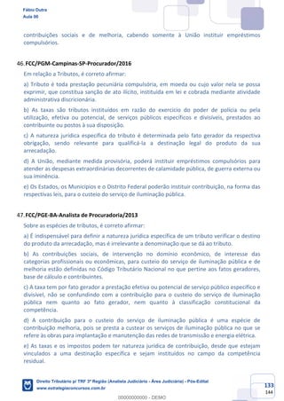 133
144
contribuições sociais e de melhoria, cabendo somente à União instituir empréstimos
compulsórios.
FCC/PGM-Campinas-SP-Procurador/2016
Em relação a Tributos, é correto afirmar:
a) Tributo é toda prestação pecuniária compulsória, em moeda ou cujo valor nela se possa
exprimir, que constitua sanção de ato ilícito, instituída em lei e cobrada mediante atividade
administrativa discricionária.
b) As taxas são tributos instituídos em razão do exercício do poder de polícia ou pela
utilização, efetiva ou potencial, de serviços públicos específicos e divisíveis, prestados ao
contribuinte ou postos à sua disposição.
c) A natureza jurídica específica do tributo é determinada pelo fato gerador da respectiva
obrigação, sendo relevante para qualificá-la a destinação legal do produto da sua
arrecadação.
d) A União, mediante medida provisória, poderá instituir empréstimos compulsórios para
atender as despesas extraordinárias decorrentes de calamidade pública, de guerra externa ou
sua iminência.
e) Os Estados, os Municípios e o Distrito Federal poderão instituir contribuição, na forma das
respectivas leis, para o custeio do serviço de iluminação pública.
FCC/PGE-BA-Analista de Procuradoria/2013
Sobre as espécies de tributos, é correto afirmar:
a) É indispensável para definir a natureza jurídica específica de um tributo verificar o destino
do produto da arrecadação, mas é irrelevante a denominação que se dá ao tributo.
b) As contribuições sociais, de intervenção no domínio econômico, de interesse das
categorias profissionais ou econômicas, para custeio do serviço de iluminação pública e de
melhoria estão definidas no Código Tributário Nacional no que pertine aos fatos geradores,
base de cálculo e contribuintes.
c) A taxa tem por fato gerador a prestação efetiva ou potencial de serviço público específico e
divisível, não se confundindo com a contribuição para o custeio do serviço de iluminação
pública nem quanto ao fato gerador, nem quanto à classificação constitucional da
competência.
d) A contribuição para o custeio do serviço de iluminação pública é uma espécie de
contribuição melhoria, pois se presta a custear os serviços de iluminação pública no que se
refere às obras para implantação e manutenção das redes de transmissão e energia elétrica.
e) As taxas e os impostos podem ter natureza jurídica de contribuição, desde que estejam
vinculados a uma destinação específica e sejam instituídos no campo da competência
residual.
Fábio Dutra
Aula 00
Direito Tributário p/ TRF 3ª Região (Analista Judiciário - Área Judiciária) - Pós-Edital
www.estrategiaconcursos.com.br
0
00000000000 - DEMO
 