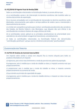 134
144
FCC/SEFAZ-SP-Agente Fiscal de Rendas/2006
Sobre as contribuições relacionadas na Constituição Federal, é correto afirmar que
a) as contribuições sociais e de intervenção no domínio econômico não incidirão sobre as
receitas decorrentes de exportação.
b) os recursos arrecadados com a contribuição de intervenção no domínio econômico serão
destinados, exclusivamente, para ações e serviços públicos de saúde e para a manutenção e
desenvolvimento do ensino.
c) a União tem competência privativa para instituir contribuição previdenciária dos servidores
dos Estados, do Distrito Federal e dos Municípios, cuja alíquota não será inferior à da
contribuição dos servidores titulares de cargos efetivos da União.
d) às contribuições sociais aplicam-se os princípios constitucionais da anterioridade (ano-
calendário) e da anterioridade nonagesimal (noventena), cumulativamente.
e) todas as contribuições relacionadas na Constituição Federal são denominadas
"contribuições parafiscais", porque ocorre o fenômeno denominado "parafiscalidade".
CLASSIFICAÇÃO DOS TRIBUTOS
CC/TCE-AP-Analista de Controle Externo/2012
Um imposto sobre vendas a varejo com alíquota fixa (a mesma alíquota para todos os
produtos tributados) é um imposto
a) regressivo, pois onera mais fortemente a renda da parcela mais pobre da população.
b) progressivo, pois à medida que a renda do cidadão se eleva, o imposto aumenta mais que
proporcionalmente.
c) proporcional, pois à medida que a renda do cidadão se eleva, o imposto aumenta
proporcionalmente ao aumento da renda.
d) que atende ao princípio da capacidade de pagar.
e) progressivo, pois à medida que a renda do cidadão diminui, o imposto se reduz mais que
proporcionalmente.
Fábio Dutra
Aula 00
Direito Tributário p/ TRF 3ª Região (Analista Judiciário - Área Judiciária) - Pós-Edital
www.estrategiaconcursos.com.br
0
00000000000 - DEMO
 