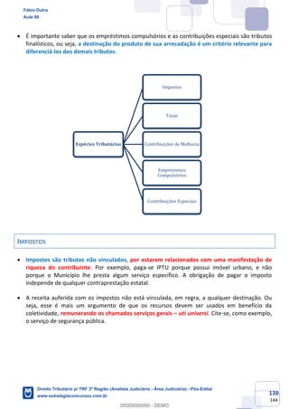 138
144
• É importante saber que os empréstimos compulsórios e as contribuições especiais são tributos
finalísticos, ou seja, a destinação do produto de sua arrecadação é um critério relevante para
diferenciá-los dos demais tributos.
IMPOSTOS
• Impostos são tributos não vinculados, por estarem relacionados com uma manifestação de
riqueza do contribuinte. Por exemplo, paga-se IPTU porque possui imóvel urbano, e não
porque o Município lhe presta algum serviço específico. A obrigação de pagar o imposto
independe de qualquer contraprestação estatal.
• A receita auferida com os impostos não está vinculada, em regra, a qualquer destinação. Ou
seja, esse é mais um argumento de que os recursos devem ser usados em benefício da
coletividade, remunerando os chamados serviços gerais – uti universi. Cite-se, como exemplo,
o serviço de segurança pública.
Espécies Tributárias
Impostos
Taxas
Contribuições de Melhoria
Empréstimos
Compulsórios
Contribuições Especiais
Fábio Dutra
Aula 00
Direito Tributário p/ TRF 3ª Região (Analista Judiciário - Área Judiciária) - Pós-Edital
www.estrategiaconcursos.com.br
0
00000000000 - DEMO
 