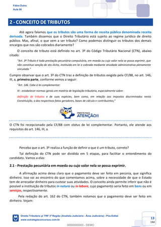 13
144
2 - CONCEITO DE TRIBUTOS
Até agora falamos que os tributos são uma forma de receita pública denominada receita
derivada. Também dissemos que o Direito Tributário está sujeito ao regime jurídico de direito
público. Mas, afinal, o que vem a ser tributo? Como podemos distinguir os tributos dos demais
encargos que nos são cobrados diariamente?
O conceito de tributo está definido no art. 3º do Código Tributário Nacional (CTN), abaixo
citado:
“Art. 3º Tributo é toda prestação pecuniária compulsória, em moeda ou cujo valor nela se possa exprimir, que
não constitua sanção de ato ilícito, instituída em lei e cobrada mediante atividade administrativa plenamente
vinculada.”
Cumpre observar que o art. 3º do CTN traz a definição de tributos exigida pela CF/88, no art. 146,
III, a, primeira parte, conforme vemos a seguir:
"Art. 146. Cabe à lei complementar:
III - estabelecer normas gerais em matéria de legislação tributária, especialmente sobre:
definição de tributos e de suas espécies, bem como, em relação aos impostos discriminados nesta
Constituição, a dos respectivos fatos geradores, bases de cálculo e contribuintes;”
O CTN foi recepcionado pela CF/88 com status de lei complementar. Portanto, ele atende aos
requisitos do art. 146, III, a.
Perceba que o art. 3º realiza a função de definir o que é um tributo, correto?
Tal definição do CTN pode ser dividida em 5 etapas, para facilitar o entendimento do
candidato. Vamos a elas:
2.1 - Prestação pecuniária em moeda ou cujo valor nela se possa exprimir.
A afirmação acima deixa claro que o pagamento deve ser feito em pecúnia, que significa
dinheiro. Isso vai ao encontro do que comentamos acima, sobre a necessidade de que o Estado
tem de arrecadar dinheiro para custear suas atividades. O conceito ainda permite inferir que não é
possível a instituição de tributos in natura ou in labore, cujo pagamento seria feito em bens ou em
serviços, respectivamente.
Pela redação do art. 162 do CTN, também notamos que o pagamento deve ser feito em
dinheiro. Vejam:
Fábio Dutra
Aula 00
Direito Tributário p/ TRF 3ª Região (Analista Judiciário - Área Judiciária) - Pós-Edital
www.estrategiaconcursos.com.br
0
00000000000 - DEMO
 