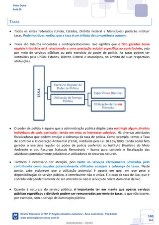 140
144
TAXAS
• Todos os entes federados (União, Estados, Distrito Federal e Municípios) poderão instituir
taxas. Podemos dizer, então, que a taxa é um tributo de competência comum.
• Taxas são tributos vinculados e contraprestacionais. Isso significa que o fato gerador dessa
espécie tributária está relacionado a uma prestação estatal específica ao contribuinte, seja
por meio de serviços públicos ou pelo exercício do poder de polícia. As taxas podem ser
instituídas pela União, Estados, Distrito Federal e Municípios, no âmbito de suas respectivas
atribuições.
• O poder de polícia é aquele que a administração pública dispõe para restringir alguns direitos
individuais de cada particular, tendo em vista os interesses coletivos. Há diversas atividades
fiscalizadoras que podem ensejar a cobrança da taxa de polícia. Como exemplo, temos a Taxa
de Controle e Fiscalização Ambiental (TCFA), instituída pela Lei 10.165/2000, tendo como fato
gerador o exercício regular do poder de polícia conferido ao Instituto Brasileiro do Meio
Ambiente e dos Recursos Naturais Renováveis – Ibama para controle e fiscalização das
atividades potencialmente poluidoras e utilizadoras de recursos naturais.
• Também é necessário ter atenção, pois tanto os serviços efetivamente utilizados pelo
contribuinte como aqueles potencialmente utilizados ensejam a cobrança de taxas. Neste
ponto, cabe esclarecer que a utilização potencial é aquela em que, em que pese a
disponibilização do serviço público, o contribuinte não o utiliza. É o caso da taxa de lixo, que é
cobrada independentemente de ser utilizado ou não o serviço de coleta domiciliar de lixo.
• Quanto à natureza do serviço público, é importante ter em mente que apenas serviços
públicos específicos e divisíveis podem ser remunerados por meio de taxas, o que não ocorre,
por exemplo, com o serviço de iluminação pública.
TAXA
Exercício Regular do
Poder de Polícia
Utilização de Serviço
Público
Específico e Divisível
Utilização efetiva ou
Potencial
Fábio Dutra
Aula 00
Direito Tributário p/ TRF 3ª Região (Analista Judiciário - Área Judiciária) - Pós-Edital
www.estrategiaconcursos.com.br
0
00000000000 - DEMO
 