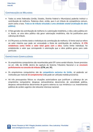 141
144
CONTRIBUIÇÕES DE MELHORIA
• Todos os entes federados (União, Estados, Distrito Federal e Municípios) poderão instituir a
contribuição de melhoria. Podemos dizer, então, que é um tributo de competência comum,
assim como a taxa. Trata-se de tributo vinculado a uma atividade estatal (realização de obra
pública).
• O fato gerador da contribuição de melhoria é a valorização imobiliária, e não a obra pública em
si. Assim, se uma obra pública não gerar valorização imobiliária, não há justificativa para
cobrança do tributo.
• O CTN previu os limites totais e individuais da contribuição de melhoria. O limite total se refere
ao valor máximo que pode ser arrecadado a título de contribuição de melhoria. O CTN
estabeleceu como limite o valor total gasto com a obra. Como limite individual, foi
estabelecido o valor que corresponde à valorização que a obra pública gerou para cada
particular.
EMPRÉSTIMOS COMPULSÓRIOS
• Os empréstimos compulsórios são reconhecidos pelo STF como sendo tributos. Foram previstos
no art. 148, da CF/88, dentro do capítulo do Sistema Tributário Nacional e se encaixam
perfeitamente no conceito de tributos (CTN, art. 3º).
• Os empréstimos compulsórios são de competência exclusiva da União, só podendo ser
instituídos por meio de lei complementar (não pode ser utilizada medida provisória).
• Há três pressupostos fáticos ou situações autorizadoras que justificam a cobrança de um
empréstimo compulsório: despesas extraordinárias decorrentes de calamidade pública,
despesas extraordinárias decorrentes de guerra externa ou sua iminência e os investimentos
públicos de caráter urgente e de relevante interesse nacional.
Fábio Dutra
Aula 00
Direito Tributário p/ TRF 3ª Região (Analista Judiciário - Área Judiciária) - Pós-Edital
www.estrategiaconcursos.com.br
0
00000000000 - DEMO
==0==
 