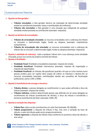 143
144
CLASSIFICAÇÃO DOS TRIBUTOS
➢ Quanto ao fato gerador:
o Tributos vinculados: o fato gerador decorre da realização de determinada atividade
estatal ao contribuinte (exemplo: taxas e contribuições de melhoria);
o Tributos não vinculados: o fato gerador é uma situação que independe de qualquer
atividade estatal prestada ao contribuinte (exemplo: impostos).
➢ Quanto ao destino da arrecadação:
o Tributos de arrecadação vinculada: os recursos arrecadados com a cobrança do tributo
se vinculam a determinado órgão, fundo ou despesa (exemplo: empréstimos
compulsórios);
o Tributos de arrecadação não vinculada: os recursos arrecadados com a cobrança do
tributo não se vinculam a determinado órgão, fundo ou despesa (exemplo: impostos);
➢ Quanto à atividade de cobrança: todo e qualquer tributo tem a sua cobrança como atividade
vinculada, já que isso consta do próprio conceito de tributo.
➢ Quanto à finalidade:
o Finalidade Fiscal: finalidade arrecadatória (exemplo: imposto de renda);
o Finalidade Extrafiscal: finalidade interventiva (exemplo: imposto de importação e
imposto de exportação);
o Finalidade Parafiscal: os tributos são parafiscais quando a lei que os criou nomeia outra
pessoa jurídica para ser sujeito ativo (capaz de cobrar os tributos) e destina-lhe os
recursos arrecadados (exemplo: contribuições devida aos conselhos de fiscalização
profissional, como o CRC e CRM).
➢ Quanto à transferência do encargo a terceiros:
o Tributos diretos: a pessoa obrigada ao recolhimento é a que acaba sofrendo o ônus do
tributo (exemplo: imposto de renda);
o Tributos indiretos: embora determinada pessoa seja definida em lei como obrigada ao
recolhimento do tributo (contribuinte de direito), o ônus do tributo é transferido a
terceiros (contribuinte de fato). (exemplo: ICMS, IPI)
➢ Quanto à variação das alíquotas:
o Tributo fixo: cobra-se dos contribuintes um valor fixo (exemplo: R$ 100,00);
o Tributo proporcional: a alíquota do tributo é fixa, mas com a variação da base de
cálculo, o valor do tributo pode variar proporcionalmente;
o Tributo regressivo: a alíquota do tributo reduz conforme se aumenta a base de cálculo, e
vice-versa;
Fábio Dutra
Aula 00
Direito Tributário p/ TRF 3ª Região (Analista Judiciário - Área Judiciária) - Pós-Edital
www.estrategiaconcursos.com.br
0
00000000000 - DEMO
 