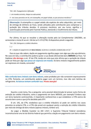 14
144
“Art. 162. O pagamento é efetuado:
I - em moeda corrente, cheque ou vale postal;
II - nos casos previstos em lei, em estampilha, em papel selado, ou por processo mecânico.”
Observação: A estampilha e o papel selado são espécies de selos adquiridos, por meio
de entrega de dinheiro ao Fisco, sendo utilizados pelo contribuinte para comprovar a
quitação dos tributos devidos. O processo mecânico, por seu turno, significa a
autenticação promovida pela Fazenda Pública, atestando o recolhimento do tributo.
Por último, há que se ressaltar a alteração trazida pela Lei Complementar 104/2001, ao
acrescentar o inciso XI ao art. 156 da Lei 5.172 (CTN). O dispositivo prevê o seguinte:
“Art. 156. Extinguem o crédito tributário:
(...)
XI – a dação em pagamento em bens imóveis, na forma e condições estabelecidas em lei.”
Para os que não sabem, dação em pagamento significa pagar com algo que não seja dinheiro.
No caso em tela, o contribuinte poderia quitar a sua dívida oferecendo bens IMÓVEIS ao fisco. Tal
hipótese não derroga o art. 3º do CTN, tendo em vista que este afirma que a quitação do tributo
pode ser feita por algo que possa ser expresso em moeda. Os bens imóveis inegavelmente podem
ser expressos em moeda, concorda?
Não confunda bens imóveis com bens móveis, estes proibidos por não constarem expressamente
no CTN. Portanto, um contribuinte poderia pagar com um terreno, mas não com latinhas de
refrigerante. As bancas tentam confundir isso. Preste atenção!
Quanto a este tema, fica a pergunta: seria possível determinada lei prever outra forma de
extinção do crédito tributário, como o pagamento em bens MÓVEIS, por exemplo? Embora seja
um tema bastante controvertido, é importante conhecermos o que estabelece o CTN acerca do
assunto bem como o que já foi decidido pelo STF!
O art. 141, do CTN, estabelece que o crédito tributário só pode ser extinto nos casos
previstos no próprio CTN, e o CTN não prevê em qualquer ponto a extinção do crédito tributário
por meio de entrega de bens móveis (apenas imóveis, lembre-se!).
Ao julgar a Medida Cautelar na ADI 1.917, o Supremo Tribunal Federal considerou
inconstitucional uma lei do Distrito Federal que permitia a dação em pagamento com bens móveis.
Fábio Dutra
Aula 00
Direito Tributário p/ TRF 3ª Região (Analista Judiciário - Área Judiciária) - Pós-Edital
www.estrategiaconcursos.com.br
0
00000000000 - DEMO
 