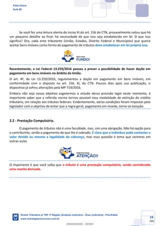 16
144
Se você fez uma leitura atenta do inciso XI do art. 156 do CTN, provavelmente notou que há
um pequeno detalhe ao final: há necessidade de que isso seja estabelecida em lei. O que isso
significa? Ora, cada ente tributante (União, Estados, Distrito Federal e Municípios) que queira
aceitar bens imóveis como forma de pagamento de tributos deve estabelecer em lei própria isso.
Recentemente, a Lei Federal 13.259/2016 passou a prever a possibilidade de haver dação em
pagamento em bens imóveis no âmbito da União.
O art. 4º, da Lei 13.259/2016, regulamentou a dação em pagamento em bens imóveis, em
conformidade com o disposto no art. 156, XI, do CTN. Poucos dias após sua publicação, o
dispositivo já sofreu alterações pela MP 719/2016.
Embora não seja nosso objetivo esgotarmos o estudo dessa previsão legal neste momento, é
importante saber que a referida norma tornou possível essa modalidade de extinção do crédito
tributário, em relação aos tributos federais. Evidentemente, várias condições foram impostas pelo
legislador com o objetivo de evitar que a regra geral, pagamento em moeda, torne-se exceção.
2.2 - Prestação Compulsória.
O pagamento de tributos não é uma faculdade, mas, sim uma obrigação. Não há opção para
o contribuinte, senão o pagamento do que lhe é cobrado. É claro que o indivíduo pode contestar o
valor devido ou mesmo a legalidade da cobrança, mas essa questão é tema que veremos em
outras aulas.
O importante é que você saiba que o tributo é uma prestação compulsória, sendo considerado
uma receita derivada.
Fábio Dutra
Aula 00
Direito Tributário p/ TRF 3ª Região (Analista Judiciário - Área Judiciária) - Pós-Edital
www.estrategiaconcursos.com.br
0
00000000000 - DEMO
 
