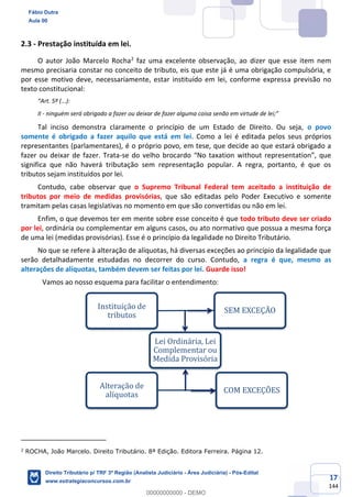 17
144
2.3 - Prestação instituída em lei.
O autor João Marcelo Rocha2
faz uma excelente observação, ao dizer que esse item nem
mesmo precisaria constar no conceito de tributo, eis que este já é uma obrigação compulsória, e
por esse motivo deve, necessariamente, estar instituído em lei, conforme expressa previsão no
texto constitucional:
“Art. 5º (...):
II - ninguém será obrigado a fazer ou deixar de fazer alguma coisa senão em virtude de lei;”
Tal inciso demonstra claramente o princípio de um Estado de Direito. Ou seja, o povo
somente é obrigado a fazer aquilo que está em lei. Como a lei é editada pelos seus próprios
representantes (parlamentares), é o próprio povo, em tese, que decide ao que estará obrigado a
fazer ou deixar de fazer. Trata-se do velho brocardo “No taxation without representation”, que
significa que não haverá tributação sem representação popular. A regra, portanto, é que os
tributos sejam instituídos por lei.
Contudo, cabe observar que o Supremo Tribunal Federal tem aceitado a instituição de
tributos por meio de medidas provisórias, que são editadas pelo Poder Executivo e somente
tramitam pelas casas legislativas no momento em que são convertidas ou não em lei.
Enfim, o que devemos ter em mente sobre esse conceito é que todo tributo deve ser criado
por lei, ordinária ou complementar em alguns casos, ou ato normativo que possua a mesma força
de uma lei (medidas provisórias). Esse é o princípio da legalidade no Direito Tributário.
No que se refere à alteração de alíquotas, há diversas exceções ao princípio da legalidade que
serão detalhadamente estudadas no decorrer do curso. Contudo, a regra é que, mesmo as
alterações de alíquotas, também devem ser feitas por lei. Guarde isso!
Vamos ao nosso esquema para facilitar o entendimento:
2
ROCHA, João Marcelo. Direito Tributário. 8ª Edição. Editora Ferreira. Página 12.
Lei Ordinária, Lei
Complementar ou
Medida Provisória
Instituição de
tributos
SEM EXCEÇÃO
Alteração de
alíquotas
COM EXCEÇÕES
Fábio Dutra
Aula 00
Direito Tributário p/ TRF 3ª Região (Analista Judiciário - Área Judiciária) - Pós-Edital
www.estrategiaconcursos.com.br
0
00000000000 - DEMO
 