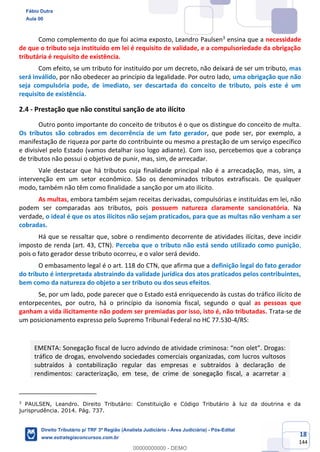 18
144
Como complemento do que foi acima exposto, Leandro Paulsen3
ensina que a necessidade
de que o tributo seja instituído em lei é requisito de validade, e a compulsoriedade da obrigação
tributária é requisito de existência.
Com efeito, se um tributo for instituído por um decreto, não deixará de ser um tributo, mas
será inválido, por não obedecer ao princípio da legalidade. Por outro lado, uma obrigação que não
seja compulsória pode, de imediato, ser descartada do conceito de tributo, pois este é um
requisito de existência.
2.4 - Prestação que não constitui sanção de ato ilícito
Outro ponto importante do conceito de tributos é o que os distingue do conceito de multa.
Os tributos são cobrados em decorrência de um fato gerador, que pode ser, por exemplo, a
manifestação de riqueza por parte do contribuinte ou mesmo a prestação de um serviço específico
e divisível pelo Estado (vamos detalhar isso logo adiante). Com isso, percebemos que a cobrança
de tributos não possui o objetivo de punir, mas, sim, de arrecadar.
Vale destacar que há tributos cuja finalidade principal não é a arrecadação, mas, sim, a
intervenção em um setor econômico. São os denominados tributos extrafiscais. De qualquer
modo, também não têm como finalidade a sanção por um ato ilícito.
As multas, embora também sejam receitas derivadas, compulsórias e instituídas em lei, não
podem ser comparadas aos tributos, pois possuem natureza claramente sancionatória. Na
verdade, o ideal é que os atos ilícitos não sejam praticados, para que as multas não venham a ser
cobradas.
Há que se ressaltar que, sobre o rendimento decorrente de atividades ilícitas, deve incidir
imposto de renda (art. 43, CTN). Perceba que o tributo não está sendo utilizado como punição,
pois o fato gerador desse tributo ocorreu, e o valor será devido.
O embasamento legal é o art. 118 do CTN, que afirma que a definição legal do fato gerador
do tributo é interpretada abstraindo da validade jurídica dos atos praticados pelos contribuintes,
bem como da natureza do objeto a ser tributo ou dos seus efeitos.
Se, por um lado, pode parecer que o Estado está enriquecendo às custas do tráfico ilícito de
entorpecentes, por outro, há o princípio da isonomia fiscal, segundo o qual as pessoas que
ganham a vida ilicitamente não podem ser premiadas por isso, isto é, não tributadas. Trata-se de
um posicionamento expresso pelo Supremo Tribunal Federal no HC 77.530-4/RS:
EMENTA: Sonegação fiscal de lucro advindo de atividade criminosa: “non olet”. Drogas:
tráfico de drogas, envolvendo sociedades comerciais organizadas, com lucros vultosos
subtraídos à contabilização regular das empresas e subtraídos à declaração de
rendimentos: caracterização, em tese, de crime de sonegação fiscal, a acarretar a
3
PAULSEN, Leandro. Direito Tributário: Constituição e Código Tributário à luz da doutrina e da
jurisprudência. 2014. Pág. 737.
Fábio Dutra
Aula 00
Direito Tributário p/ TRF 3ª Região (Analista Judiciário - Área Judiciária) - Pós-Edital
www.estrategiaconcursos.com.br
0
00000000000 - DEMO
 