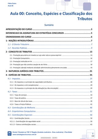 1
144
Aula 00: Conceito, Espécies e Classificação dos
Tributos
Sumário
APRESENTAÇÃO DO CURSO ...............................................................................................3
DIFERENCIAIS DA ASSINATURA DO ESTRATÉGIA CONCURSOS ...........................................5
CRONOGRAMA DO CURSO ................................................................................................6
1 - NOÇÕES INTRODUTÓRIAS.............................................................................................7
1.1 - O Direito Tributário ................................................................................................................... 7
1.2 - Receitas Públicas....................................................................................................................... 9
2 - CONCEITO DE TRIBUTOS ............................................................................................. 13
2.1 - Prestação pecuniária em moeda ou cujo valor nela se possa exprimir. ................................................................ 13
2.2 - Prestação Compulsória........................................................................................................................................... 16
2.3 - Prestação instituída em lei. .................................................................................................................................... 17
2.4 - Prestação que não constitui sanção de ato ilícito.................................................................................................. 18
2.5 - Prestação cobrada mediante atividade administrativa plenamente vinculada..................................................... 19
3 - NATUREZA JURÍDICA DOS TRIBUTOS........................................................................... 21
4 - ESPÉCIES DE TRIBUTOS................................................................................................ 25
4.1 - Impostos..................................................................................................................................25
4.1.1 - Os impostos e o princípio da capacidade contributiva........................................................................................ 28
4.1.2 - Os impostos e a lei complementar...................................................................................................................... 29
4.1.3 - Os Impostos e o princípio da não afetação (ou não vinculação)......................................................................... 29
4.2 - Taxas .......................................................................................................................................31
4.2.1 - Taxas de serviços................................................................................................................................................. 33
4.2.2 - Taxas de polícia.................................................................................................................................................... 37
4.2.3 - Base de cálculo das taxas .................................................................................................................................... 39
4.2.4 - Taxas e Preços Públicos....................................................................................................................................... 41
4.3 - Contribuições de Melhoria ......................................................................................................46
4.4 - Empréstimos Compulsórios.....................................................................................................52
4.5 - Contribuições Especiais...........................................................................................................56
4.5.1 - Contribuições Sociais........................................................................................................................................... 59
4.5.1.1 - Contribuições de seguridade social.................................................................................................................. 59
4.5.1.2 – Outras contribuições sociais............................................................................................................................ 62
Fábio Dutra
Aula 00
Direito Tributário p/ TRF 3ª Região (Analista Judiciário - Área Judiciária) - Pós-Edital
www.estrategiaconcursos.com.br
0
00000000000 - DEMO
 
