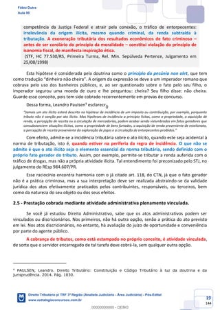 19
144
competência da Justiça Federal e atrair pela conexão, o tráfico de entorpecentes:
irrelevância da origem ilícita, mesmo quando criminal, da renda subtraída à
tributação. A exoneração tributária dos resultados econômicos de fato criminoso –
antes de ser corolário do princípio da moralidade – constitui violação do princípio de
isonomia fiscal, de manifesta inspiração ética.
(STF, HC 77.530/RS, Primeira Turma, Rel. Min. Sepúlveda Pertence, Julgamento em
25/08/1998)
Esta hipótese é considerada pela doutrina como o princípio do pecúnia non olet, que tem
como tradução “dinheiro não cheira”. A origem da expressão se deve a um imperador romano que
cobrava pelo uso dos banheiros públicos, e, ao ser questionado sobre o fato pelo seu filho, o
imperador segurou uma moeda de ouro e lhe perguntou: cheira? Seu filho disse: não cheira.
Guarde esse conceito, pois tem sido cobrado recorrentemente em provas de concurso.
Dessa forma, Leandro Paulsen4
esclarece:
“Jamais um ato ilícito estará descrito na hipótese de incidência de um imposto ou contribuição, por exemplo, porquanto
tributo não é sanção por ato ilícito. Mas hipóteses de incidência a princípio lícitas, como a propriedade, a aquisição de
renda, a percepção de receita ou a circulação de mercadorias, podem acabar sendo vislumbradas em fatos geradores que
consubstanciem situações ilícitas, como a propriedade de bens furtados, a aquisição de renda proveniente de estelionato,
a percepção de receita proveniente da exploração de jogos e a circulação de entorpecentes proibidos.”
Com efeito, admite-se a incidência tributária sobre o ato ilícito, quando este seja acidental à
norma de tributação, isto é, quando estiver na periferia da regra de incidência. O que não se
admite é que o ato ilícito seja o elemento essencial da norma tributária, sendo definido com o
próprio fato gerador do tributo. Assim, por exemplo, permite-se tributar a renda auferida com o
tráfico de drogas, mas não a própria atividade ilícita. Tal entendimento foi preconizado pelo STJ, no
julgamento do REsp 984.607/PR.
Esse raciocínio encontra harmonia com o já citado art. 118, do CTN, já que o fato gerador
não é a prática criminosa, mas a sua interpretação deve ser realizada abstraindo-se da validade
jurídica dos atos efetivamente praticados pelos contribuintes, responsáveis, ou terceiros, bem
como da natureza do seu objeto ou dos seus efeitos.
2.5 - Prestação cobrada mediante atividade administrativa plenamente vinculada.
Se você já estudou Direito Administrativo, sabe que os atos administrativos podem ser
vinculados ou discricionários. Nos primeiros, não há outra opção, senão a prática do ato previsto
em lei. Nos atos discricionários, no entanto, há avaliação do juízo de oportunidade e conveniência
por parte do agente público.
A cobrança de tributos, como está estampado no próprio conceito, é atividade vinculada,
de sorte que o servidor encarregado de tal tarefa deve cobrá-la, sem qualquer outra opção.
4
PAULSEN, Leandro. Direito Tributário: Constituição e Código Tributário à luz da doutrina e da
jurisprudência. 2014. Pág. 1030.
Fábio Dutra
Aula 00
Direito Tributário p/ TRF 3ª Região (Analista Judiciário - Área Judiciária) - Pós-Edital
www.estrategiaconcursos.com.br
0
00000000000 - DEMO
0
 