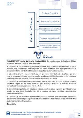 20
144
(FCC/SEGEP-MA-Técnico da Receita Estadual/2016) De acordo com a definição do Código
Tributário Nacional, tributo é toda prestação
a) compulsória, em moeda ou em quaisquer tipos de bens e direitos, cujo valor nela se possa
exprimir, que constitua ou não sanção de ato ilícito, instituída pela legislação tributária e
cobrada mediante atividade administrativa ou judicial plenamente vinculada.
b) pecuniária compulsória, em moeda ou em quaisquer tipos de bens e direitos, cujo valor
nela se possa exprimir, que constitua ou não sanção de ato ilícito, instituída em lei e cobrada
mediante atividade administrativa ou judicial plenamente vinculada.
c) compulsória, preferencialmente em moeda ou cujo valor nela se possa exprimir, que não
constitua sanção de ato ilícito, instituída pela legislação tributária e cobrada mediante
atividade administrativa plenamente vinculada.
d) pecuniária compulsória, em moeda ou cujo valor nela se possa exprimir, que não constitua
sanção de ato ilícito, instituída em lei e cobrada mediante atividade administrativa
plenamente vinculada.
e) compulsória, em moeda ou cujo valor nela se possa exprimir, que constitua ou não sanção
de ato ilícito, instituída pela legislação tributária e cobrada mediante atividade administrativa
ou judicial plenamente vinculada.
Comentário:
ConceitodeTributos
Prestação Pecuniária
Prestação Compulsória
Prestação que não constitui
sanção de ato ilícito
Prestação instituída em lei
Prestação cobra mediante
atividade vinculada
Fábio Dutra
Aula 00
Direito Tributário p/ TRF 3ª Região (Analista Judiciário - Área Judiciária) - Pós-Edital
www.estrategiaconcursos.com.br
0
00000000000 - DEMO
 