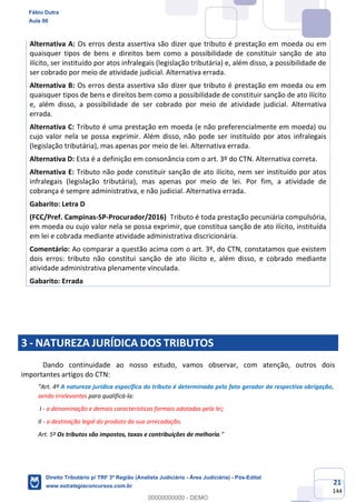 21
144
Alternativa A: Os erros desta assertiva são dizer que tributo é prestação em moeda ou em
quaisquer tipos de bens e direitos bem como a possibilidade de constituir sanção de ato
ilícito, ser instituído por atos infralegais (legislação tributária) e, além disso, a possibilidade de
ser cobrado por meio de atividade judicial. Alternativa errada.
Alternativa B: Os erros desta assertiva são dizer que tributo é prestação em moeda ou em
quaisquer tipos de bens e direitos bem como a possibilidade de constituir sanção de ato ilícito
e, além disso, a possibilidade de ser cobrado por meio de atividade judicial. Alternativa
errada.
Alternativa C: Tributo é uma prestação em moeda (e não preferencialmente em moeda) ou
cujo valor nela se possa exprimir. Além disso, não pode ser instituído por atos infralegais
(legislação tributária), mas apenas por meio de lei. Alternativa errada.
Alternativa D: Esta é a definição em consonância com o art. 3º do CTN. Alternativa correta.
Alternativa E: Tributo não pode constituir sanção de ato ilícito, nem ser instituído por atos
infralegais (legislação tributária), mas apenas por meio de lei. Por fim, a atividade de
cobrança é sempre administrativa, e não judicial. Alternativa errada.
Gabarito: Letra D
(FCC/Pref. Campinas-SP-Procurador/2016) Tributo é toda prestação pecuniária compulsória,
em moeda ou cujo valor nela se possa exprimir, que constitua sanção de ato ilícito, instituída
em lei e cobrada mediante atividade administrativa discricionária.
Comentário: Ao comparar a questão acima com o art. 3º, do CTN, constatamos que existem
dois erros: tributo não constitui sanção de ato ilícito e, além disso, e cobrado mediante
atividade administrativa plenamente vinculada.
Gabarito: Errada
3 - NATUREZA JURÍDICA DOS TRIBUTOS
Dando continuidade ao nosso estudo, vamos observar, com atenção, outros dois
importantes artigos do CTN:
“Art. 4º A natureza jurídica específica do tributo é determinada pelo fato gerador da respectiva obrigação,
sendo irrelevantes para qualificá-la:
I - a denominação e demais características formais adotadas pela lei;
II - a destinação legal do produto da sua arrecadação.
Art. 5º Os tributos são impostos, taxas e contribuições de melhoria.”
Fábio Dutra
Aula 00
Direito Tributário p/ TRF 3ª Região (Analista Judiciário - Área Judiciária) - Pós-Edital
www.estrategiaconcursos.com.br
0
00000000000 - DEMO
 