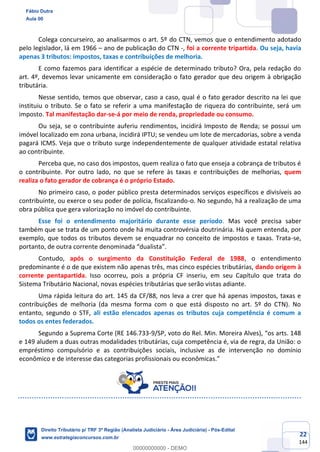 22
144
Colega concurseiro, ao analisarmos o art. 5º do CTN, vemos que o entendimento adotado
pelo legislador, lá em 1966 – ano de publicação do CTN -, foi a corrente tripartida. Ou seja, havia
apenas 3 tributos: impostos, taxas e contribuições de melhoria.
E como fazemos para identificar a espécie de determinado tributo? Ora, pela redação do
art. 4º, devemos levar unicamente em consideração o fato gerador que deu origem à obrigação
tributária.
Nesse sentido, temos que observar, caso a caso, qual é o fato gerador descrito na lei que
instituiu o tributo. Se o fato se referir a uma manifestação de riqueza do contribuinte, será um
imposto. Tal manifestação dar-se-á por meio de renda, propriedade ou consumo.
Ou seja, se o contribuinte auferiu rendimentos, incidirá Imposto de Renda; se possui um
imóvel localizado em zona urbana, incidirá IPTU; se vendeu um lote de mercadorias, sobre a venda
pagará ICMS. Veja que o tributo surge independentemente de qualquer atividade estatal relativa
ao contribuinte.
Perceba que, no caso dos impostos, quem realiza o fato que enseja a cobrança de tributos é
o contribuinte. Por outro lado, no que se refere às taxas e contribuições de melhorias, quem
realiza o fato gerador de cobrança é o próprio Estado.
No primeiro caso, o poder público presta determinados serviços específicos e divisíveis ao
contribuinte, ou exerce o seu poder de polícia, fiscalizando-o. No segundo, há a realização de uma
obra pública que gera valorização no imóvel do contribuinte.
Esse foi o entendimento majoritário durante esse período. Mas você precisa saber
também que se trata de um ponto onde há muita controvérsia doutrinária. Há quem entenda, por
exemplo, que todos os tributos devem se enquadrar no conceito de impostos e taxas. Trata-se,
portanto, de outra corrente denominada “dualista”.
Contudo, após o surgimento da Constituição Federal de 1988, o entendimento
predominante é o de que existem não apenas três, mas cinco espécies tributárias, dando origem à
corrente pentapartida. Isso ocorreu, pois a própria CF inseriu, em seu Capítulo que trata do
Sistema Tributário Nacional, novas espécies tributárias que serão vistas adiante.
Uma rápida leitura do art. 145 da CF/88, nos leva a crer que há apenas impostos, taxas e
contribuições de melhoria (da mesma forma com o que está disposto no art. 5º do CTN). No
entanto, segundo o STF, ali estão elencados apenas os tributos cuja competência é comum a
todos os entes federados.
Segundo a Suprema Corte (RE 146.733-9/SP, voto do Rel. Min. Moreira Alves), “os arts. 148
e 149 aludem a duas outras modalidades tributárias, cuja competência é, via de regra, da União: o
empréstimo compulsório e as contribuições sociais, inclusive as de intervenção no domínio
econômico e de interesse das categorias profissionais ou econômicas.”
Fábio Dutra
Aula 00
Direito Tributário p/ TRF 3ª Região (Analista Judiciário - Área Judiciária) - Pós-Edital
www.estrategiaconcursos.com.br
0
00000000000 - DEMO
 
