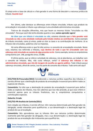 24
144
O cotejo entre a base de cálculo e o fato gerador é uma forma de descobrir a natureza jurídica do
tributo. Guarde isso!
Por último, cabe destacar as diferenças entre tributo vinculado, tributo cujo produto da
arrecadação é vinculado e tributo cuja cobrança é uma atividade administrativa vinculada.
Trata-se de situações diferentes, mas que levam os mesmos títulos “vinculados ou não
vinculados”. Para que você não tenha dúvidas quanto a isso, vamos aprender agora!
Ao dizer que um tributo é vinculado ou não, estamos dizendo que o fato gerador está
vinculado ou não a uma atividade realizada pelo Estado relativa ao contribuinte. Como exemplo
de tributo vinculado, como já vimos, pode-se citar as taxas e as contribuições de melhoria. Já os
tributos não vinculados, podemos citar os impostos.
Há certa diferença entre o que foi dito acima e o conceito de arrecadação vinculada. Neste
caso, estamos nos referindo a tributos, cujo destino de tudo o que foi arrecadado com sua
cobrança está vinculado ao custeio de algo previsto na lei. Como exemplo, temos os empréstimos
compulsórios (art. 148, parágrafo único, CF/88).
O último ponto, que se refere à atividade de cobrança, nós já abordamos, ao trabalhar com
o conceito de tributos. Mas, não custa reforçar, certo? A cobrança dos tributos é ato
administrativo vinculado, que não dá margem de escolha ao agente público. Todo tributo possui
cobrança vinculada, afinal de contas, isso faz parte do conceito dos tributos. Tudo certo até aqui?
(FCC/TCM-RJ-Procurador/2015) Considerando a natureza jurídica específica dos tributos, é
correto afirmar que a destinação do produto da arrecadação é essencial para definir todas as
espécies de tributos.
Comentário: Foi dito que a destinação do produto da arrecadação é essencial para definir
todas as espécies de tributos, mas nós sabemos que isso não procede, já que esse critério é
essencial apenas para os tributos finalísticos, isto é, empréstimos compulsórios e
contribuições especiais.
Gabarito: Errada
(FCC/TCE-PR-Analista de Controle/2011)
Com relação aos tributos, é correto afirmar: têm natureza determinada pelo fato gerador da
obrigação, sendo relevantes para qualificá-los: a sua denominação e a destinação legal do
produto de sua arrecadação.
Comentário: Nós aprendemos que os tributos têm sua natureza jurídica determinada
realmente pelo fato gerador da obrigação, mas a sua denominação e a destinação legal do
produto de sua arrecadação são irrelevantes para qualificá-los.
Fábio Dutra
Aula 00
Direito Tributário p/ TRF 3ª Região (Analista Judiciário - Área Judiciária) - Pós-Edital
www.estrategiaconcursos.com.br
0
00000000000 - DEMO
 
