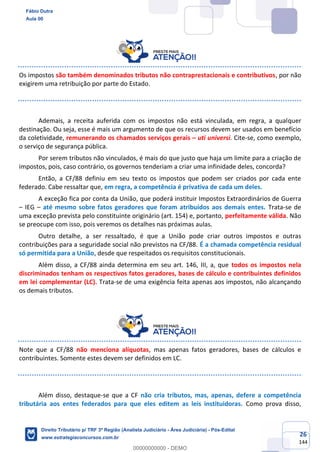 26
144
Os impostos são também denominados tributos não contraprestacionais e contributivos, por não
exigirem uma retribuição por parte do Estado.
Ademais, a receita auferida com os impostos não está vinculada, em regra, a qualquer
destinação. Ou seja, esse é mais um argumento de que os recursos devem ser usados em benefício
da coletividade, remunerando os chamados serviços gerais – uti universi. Cite-se, como exemplo,
o serviço de segurança pública.
Por serem tributos não vinculados, é mais do que justo que haja um limite para a criação de
impostos, pois, caso contrário, os governos tenderiam a criar uma infinidade deles, concorda?
Então, a CF/88 definiu em seu texto os impostos que podem ser criados por cada ente
federado. Cabe ressaltar que, em regra, a competência é privativa de cada um deles.
A exceção fica por conta da União, que poderá instituir Impostos Extraordinários de Guerra
– IEG – até mesmo sobre fatos geradores que foram atribuídos aos demais entes. Trata-se de
uma exceção prevista pelo constituinte originário (art. 154) e, portanto, perfeitamente válida. Não
se preocupe com isso, pois veremos os detalhes nas próximas aulas.
Outro detalhe, a ser ressaltado, é que a União pode criar outros impostos e outras
contribuições para a seguridade social não previstos na CF/88. É a chamada competência residual
só permitida para a União, desde que respeitados os requisitos constitucionais.
Além disso, a CF/88 ainda determina em seu art. 146, III, a, que todos os impostos nela
discriminados tenham os respectivos fatos geradores, bases de cálculo e contribuintes definidos
em lei complementar (LC). Trata-se de uma exigência feita apenas aos impostos, não alcançando
os demais tributos.
Note que a CF/88 não menciona alíquotas, mas apenas fatos geradores, bases de cálculos e
contribuintes. Somente estes devem ser definidos em LC.
Além disso, destaque-se que a CF não cria tributos, mas, apenas, defere a competência
tributária aos entes federados para que eles editem as leis instituidoras. Como prova disso,
Fábio Dutra
Aula 00
Direito Tributário p/ TRF 3ª Região (Analista Judiciário - Área Judiciária) - Pós-Edital
www.estrategiaconcursos.com.br
0
00000000000 - DEMO
 