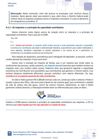 28
144
Observação: Neste momento, você não precisa se preocupar com nenhum desses
impostos. Basta apenas saber que existem e que, além disso, o Distrito Federal pode
instituir tanto os impostos estaduais como os impostos municipais. É o que se denomina
de competência cumulativa. ☺
4.1.1 - Os impostos e o princípio da capacidade contributiva
Vamos discorrer neste tópico acerca da relação entre os impostos e o princípio da
capacidade contributiva. Veja o que diz a CF/88:
“Art. 145
(...)
§ 1º - Sempre que possível, os impostos terão caráter pessoal e serão graduados segundo a capacidade
econômica do contribuinte, facultado à administração tributária, especialmente para conferir efetividade a
esses objetivos, identificar, respeitados os direitos individuais e nos termos da lei, o patrimônio, os
rendimentos e as atividades econômicas do contribuinte.”
Pela redação do dispositivo, percebemos que é obrigação do legislador, se possível, conferir
caráter pessoal aos impostos. O que seria isso?
Vamos citar o exemplo do Imposto de Renda, que é um imposto que incide sobre os
rendimentos das pessoas, sendo, portanto, um imposto pessoal (veremos que também existem os
impostos reais, que incidem sobre coisas). Podemos dizer que graduá-lo segundo a capacidade
econômica do contribuinte seria possibilitar que contribuintes que ganham o mesmo salário, mas
tenham despesas totalmente diferentes, possam contribuir com valores diferentes. Ou seja,
considera-se os aspectos pessoais de cada contribuinte.
Se João e Pedro ganham R$ 5.000,00 mensais cada um, sendo que João é solteiro e Pedro é
casado e possui dois filhos, não seria justo tributá-los de maneira igual, pois certamente o padrão
de vida de ambos não são iguais, certo? Da mesma maneira, obviamente, se João e Pedro
ganharem salários distintos, a tributação também deve ser diferenciada para cada um deles.
Embora a CF/88 apenas relacione o princípio da capacidade contributiva aos impostos, o STF já
afirmou que nada impede que ele seja aplicado na criação de taxas.
Fábio Dutra
Aula 00
Direito Tributário p/ TRF 3ª Região (Analista Judiciário - Área Judiciária) - Pós-Edital
www.estrategiaconcursos.com.br
0
00000000000 - DEMO
 