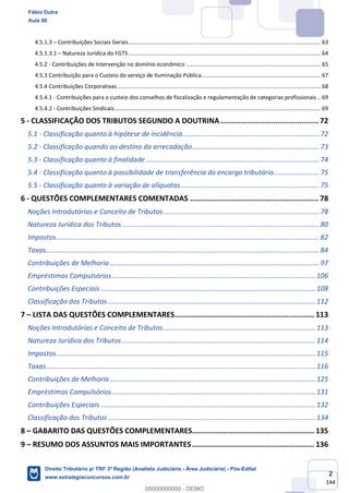 2
144
4.5.1.3 – Contribuições Sociais Gerais............................................................................................................................ 63
4.5.1.3.1 – Natureza Jurídica do FGTS ............................................................................................................................ 64
4.5.2 - Contribuições de Intervenção no domínio econômico ....................................................................................... 65
4.5.3 Contribuição para o Custeio do serviço de Iluminação Pública............................................................................. 67
4.5.4 Contribuições Corporativas ................................................................................................................................... 68
4.5.4.1 - Contribuições para o custeio dos conselhos de fiscalização e regulamentação de categorias profissionais .. 69
4.5.4.2 - Contribuições Sindicais..................................................................................................................................... 69
5 - CLASSIFICAÇÃO DOS TRIBUTOS SEGUNDO A DOUTRINA............................................. 72
5.1 - Classificação quanto à hipótese de incidência........................................................................72
5.2 - Classificação quando ao destino da arrecadação...................................................................73
5.3 - Classificação quanto à finalidade ...........................................................................................74
5.4 - Classificação quanto à possibilidade de transferência do encargo tributário........................75
5.5 - Classificação quanto à variação de alíquotas.........................................................................75
6 - QUESTÕES COMPLEMENTARES COMENTADAS ........................................................... 78
Noções Introdutórias e Conceito de Tributos..................................................................................78
Natureza Jurídica dos Tributos........................................................................................................80
Impostos..........................................................................................................................................82
Taxas................................................................................................................................................84
Contribuições de Melhoria ..............................................................................................................97
Empréstimos Compulsórios...........................................................................................................106
Contribuições Especiais .................................................................................................................108
Classificação dos Tributos .............................................................................................................112
7 – LISTA DAS QUESTÕES COMPLEMENTARES................................................................ 113
Noções Introdutórias e Conceito de Tributos................................................................................113
Natureza Jurídica dos Tributos......................................................................................................114
Impostos........................................................................................................................................115
Taxas..............................................................................................................................................116
Contribuições de Melhoria ............................................................................................................125
Empréstimos Compulsórios...........................................................................................................131
Contribuições Especiais .................................................................................................................132
Classificação dos Tributos .............................................................................................................134
8 – GABARITO DAS QUESTÕES COMPLEMENTARES........................................................ 135
9 – RESUMO DOS ASSUNTOS MAIS IMPORTANTES........................................................ 136
Fábio Dutra
Aula 00
Direito Tributário p/ TRF 3ª Região (Analista Judiciário - Área Judiciária) - Pós-Edital
www.estrategiaconcursos.com.br
0
00000000000 - DEMO
 