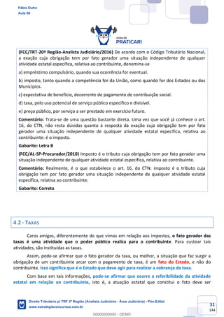 31
144
(FCC/TRT-20ª Região-Analista Judiciário/2016) De acordo com o Código Tributário Nacional,
a exação cuja obrigação tem por fato gerador uma situação independente de qualquer
atividade estatal específica, relativa ao contribuinte, denomina-se
a) empréstimo compulsório, quando sua ocorrência for eventual.
b) imposto, tanto quando a competência for da União, como quando for dos Estados ou dos
Municípios.
c) expectativa de benefício, decorrente de pagamento de contribuição social.
d) taxa, pelo uso potencial de serviço público específico e divisível.
e) preço público, por serviço a ser prestado em exercício futuro.
Comentário: Trata-se de uma questão bastante direta. Uma vez que você já conhece o art.
16, do CTN, não resta dúvidas quanto à resposta da exação cuja obrigação tem por fato
gerador uma situação independente de qualquer atividade estatal específica, relativa ao
contribuinte: é o imposto.
Gabarito: Letra B
(FCC/AL-SP-Procurador/2010) Imposto é o tributo cuja obrigação tem por fato gerador uma
situação independente de qualquer atividade estatal específica, relativa ao contribuinte.
Comentário: Realmente, é o que estabelece o art. 16, do CTN: imposto é o tributo cuja
obrigação tem por fato gerador uma situação independente de qualquer atividade estatal
específica, relativa ao contribuinte.
Gabarito: Correta
4.2 - TAXAS
Caros amigos, diferentemente do que vimos em relação aos impostos, o fato gerador das
taxas é uma atividade que o poder público realiza para o contribuinte. Para custear tais
atividades, são instituídas as taxas.
Assim, pode-se afirmar que o fato gerador da taxa, ou melhor, a situação que faz surgir a
obrigação de um contribuinte arcar com o pagamento de taxa, é um fato do Estado, e não do
contribuinte. Isso significa que é o Estado que deve agir para realizar a cobrança da taxa.
Com base em tais informações, pode-se afirmar que ocorre a referibilidade da atividade
estatal em relação ao contribuinte, isto é, a atuação estatal que constitui o fato deve ser
Fábio Dutra
Aula 00
Direito Tributário p/ TRF 3ª Região (Analista Judiciário - Área Judiciária) - Pós-Edital
www.estrategiaconcursos.com.br
0
00000000000 - DEMO
 