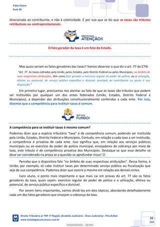 32
144
direcionada ao contribuinte, e não à coletividade. É por isso que se diz que as taxas são tributos
retributivos ou contraprestacionais.
O fato gerador da taxa é um fato do Estado.
Mas quais seriam os fatos geradores das taxas? Vamos observar o que diz o art. 77 do CTN:
“Art. 77. As taxas cobradas pela União, pelos Estados, pelo Distrito Federal ou pelos Municípios, no âmbito de
suas respectivas atribuições, têm como fato gerador o exercício regular do poder de polícia, ou a utilização,
efetiva ou potencial, de serviço público específico e divisível, prestado ao contribuinte ou posto à sua
disposição.”
Em primeiro lugar, precisamos nos atentar ao fato de que as taxas são tributos que podem
ser instituídos por qualquer um dos entes federados (União, Estados, Distrito Federal e
Municípios), a depender das atribuições constitucionalmente conferidas a cada ente. Por isso,
dizemos que a competência para instituir taxas é comum.
A competência para se instituir taxas é mesmo comum?
Podemos dizer que a espécie tributária “taxa” é de competência comum, podendo ser instituída
pela União, Estados, Distrito Federal e Municípios. Contudo, em relação a cada taxa a ser instituída,
a competência é privativa de cada ente. Isso significa que, em relação aos serviços públicos
municipais ou ao exercício do poder de polícia municipal, ensejadores de cobrança por meio de
taxa, este tributo é de competência privativa dos Municípios. Destaque-se que esse detalhe só
deve ser considerado na prova se a questão se aprofundar nisso! ☺
Perceba que o dispositivo fala “no âmbito de suas respectivas atribuições”. Dessa forma, à
União, por exemplo, só cabe instituir taxas por determinado serviço público ou fiscalização que
seja de sua competência. Podemos dizer que ocorre o mesmo em relação aos demais entes.
Caro aluno, o ponto mais importante e que mais cai em provas do art. 77 são os fatos
geradores da taxa, quais sejam: exercício regular do poder de polícia e a utilização, efetiva ou
potencial, de serviço público específico e divisível.
Por serem itens importantes, vamos dividi-los em dois tópicos, abordando detalhadamente
cada um dos fatos geradores que ensejam a cobrança da taxa.
Fábio Dutra
Aula 00
Direito Tributário p/ TRF 3ª Região (Analista Judiciário - Área Judiciária) - Pós-Edital
www.estrategiaconcursos.com.br
0
00000000000 - DEMO
 