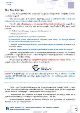 33
144
4.2.1 - Taxas de serviços
As taxas de serviço são criadas para custear serviços públicos prestados pelo poder público à
população em geral.
Cabe observar, como é do conceito dos tributos, que o contribuinte não poderá fazer
opção por não receber determinada prestação de serviço estatal.
Por outro lado, o Estado pode ou não optar por tributar determinado serviço (dependendo
de uma lei para instituir a respectiva taxa) que se enquadre na definição do CTN, que a seguir
veremos:
“Art. 79. Os serviços públicos a que se refere o artigo 77 consideram-se:
I - utilizados pelo contribuinte:
a) efetivamente, quando por ele usufruídos a qualquer título;
b) potencialmente, quando, sendo de utilização compulsória, sejam postos à sua disposição mediante
atividade administrativa em efetivo funcionamento;
II - específicos, quando possam ser destacados em unidades autônomas de intervenção, de utilidade, ou de
necessidades públicas;
III - divisíveis, quando suscetíveis de utilização, separadamente, por parte de cada um dos seus usuários.”
Veja que o serviço prestado pode ser utilizado efetivamente pelo usuário ou não. Quando o
CTN fala em utilização potencial, está se referindo àqueles casos em que o serviço foi oferecido ao
contribuinte, mas ele não o utilizou.
O que deve ser gravado é que a disponibilização do serviço deve ser efetiva, e o que pode
ser potencial ou efetivo é a utilização por parte do contribuinte.
Cuidado! A disponibilização do serviço deve acontecer para que haja a cobrança. Contudo,
segundo o STF (RE 588.322), a prestação pode ser potencial – ou a utilização, sob a ótica do
contribuinte.
Vamos citar o exemplo da coleta domiciliar de lixo. Um caminhão passa em frente à casa do
Sr. João todos os dias para retirar o seu lixo domiciliar. Consideremos, ainda, que João viaje e fique
um mês de férias. Deverá pagar a taxa decorrente desse serviço público?
É evidente que sim. Percebam que houve a disponibilização do serviço, ainda que o
contribuinte não o tenha utilizado (utilização potencial, neste caso). Ok?
Outra característica referente aos serviços públicos é a de que devem ser específicos e
divisíveis. Mas o que vem a ser isso?
Fábio Dutra
Aula 00
Direito Tributário p/ TRF 3ª Região (Analista Judiciário - Área Judiciária) - Pós-Edital
www.estrategiaconcursos.com.br
0
00000000000 - DEMO
 