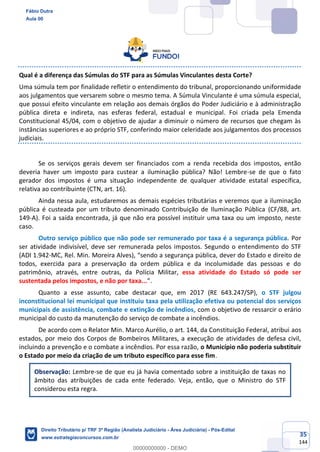 35
144
Qual é a diferença das Súmulas do STF para as Súmulas Vinculantes desta Corte?
Uma súmula tem por finalidade refletir o entendimento do tribunal, proporcionando uniformidade
aos julgamentos que versarem sobre o mesmo tema. A Súmula Vinculante é uma súmula especial,
que possui efeito vinculante em relação aos demais órgãos do Poder Judiciário e à administração
pública direta e indireta, nas esferas federal, estadual e municipal. Foi criada pela Emenda
Constitucional 45/04, com o objetivo de ajudar a diminuir o número de recursos que chegam às
instâncias superiores e ao próprio STF, conferindo maior celeridade aos julgamentos dos processos
judiciais.
Se os serviços gerais devem ser financiados com a renda recebida dos impostos, então
deveria haver um imposto para custear a iluminação pública? Não! Lembre-se de que o fato
gerador dos impostos é uma situação independente de qualquer atividade estatal específica,
relativa ao contribuinte (CTN, art. 16).
Ainda nessa aula, estudaremos as demais espécies tributárias e veremos que a iluminação
pública é custeada por um tributo denominado Contribuição de Iluminação Pública (CF/88, art.
149-A). Foi a saída encontrada, já que não era possível instituir uma taxa ou um imposto, neste
caso.
Outro serviço público que não pode ser remunerado por taxa é a segurança pública. Por
ser atividade indivisível, deve ser remunerada pelos impostos. Segundo o entendimento do STF
(ADI 1.942-MC, Rel. Min. Moreira Alves), “sendo a segurança pública, dever do Estado e direito de
todos, exercida para a preservação da ordem pública e da incolumidade das pessoas e do
patrimônio, através, entre outras, da Polícia Militar, essa atividade do Estado só pode ser
sustentada pelos impostos, e não por taxa...”.
Quanto a esse assunto, cabe destacar que, em 2017 (RE 643.247/SP), o STF julgou
inconstitucional lei municipal que instituiu taxa pela utilização efetiva ou potencial dos serviços
municipais de assistência, combate e extinção de incêndios, com o objetivo de ressarcir o erário
municipal do custo da manutenção do serviço de combate a incêndios.
De acordo com o Relator Min. Marco Aurélio, o art. 144, da Constituição Federal, atribui aos
estados, por meio dos Corpos de Bombeiros Militares, a execução de atividades de defesa civil,
incluindo a prevenção e o combate a incêndios. Por essa razão, o Município não poderia substituir
o Estado por meio da criação de um tributo específico para esse fim.
Observação: Lembre-se de que eu já havia comentado sobre a instituição de taxas no
âmbito das atribuições de cada ente federado. Veja, então, que o Ministro do STF
considerou esta regra.
Fábio Dutra
Aula 00
Direito Tributário p/ TRF 3ª Região (Analista Judiciário - Área Judiciária) - Pós-Edital
www.estrategiaconcursos.com.br
0
00000000000 - DEMO
 