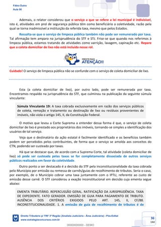 36
144
Ademais, o relator considerou que o serviço a que se refere a lei municipal é indivisível,
isto é, atividades em prol de segurança pública têm como beneficiário a coletividade, razão pela
qual se torna inadmissível a instituição da referida taxa, mesmo que pelos Estados.
Ressalta-se que o serviço de limpeza pública também não pode ser remunerado por taxa.
Tal afirmação tem amparo na jurisprudência do STF e STJ. Frise-se que quando nos referimos à
limpeza pública, estamos tratando de atividades como varrição, lavagem, capinação etc. Repare
que a coleta domiciliar de lixo não está incluída nesse rol.
Cuidado! O serviço de limpeza pública não se confunde com o serviço de coleta domiciliar de lixo.
Esta (a coleta domiciliar de lixo), por outro lado, pode ser remunerada por taxa.
Encontramos respaldo na jurisprudência do STF, que culminou na publicação da seguinte súmula
vinculante:
Súmula Vinculante 19: A taxa cobrada exclusivamente em razão dos serviços públicos
de coleta, remoção e tratamento ou destinação de lixo ou resíduos provenientes de
imóveis, não viola o artigo 145, II, da Constituição Federal.
O motivo que levou a Corte Suprema a entender dessa forma é que, o serviço de coleta
domiciliar de lixo é prestado aos proprietários dos imóveis, tornando-se simples a identificação dos
usuários de tal serviço.
Veja que o destinatário da ação estatal é facilmente identificado e os benefícios também
podem ser percebidos pelos contribuintes, de forma que o serviço se amolda aos conceitos do
CTN, podendo ser custeado por taxas.
Há que se destacar que, de acordo com a Suprema Corte, tal atividade (coleta domiciliar de
lixo) só pode ser custeada pelas taxas se for completamente dissociada de outros serviços
públicos realizados em favor da coletividade.
Outro ponto a ser destacado é a decisão do STF pela inconstitucionalidade da taxa cobrada
pelo Município por emissão ou remessa de carnês/guias de recolhimento de tributos. Seria o caso,
por exemplo, de o Município cobrar uma taxa juntamente com o IPTU, referente ao custo de
emissão desse carnê. O STF considerou a exação inconstitucional em decisão cuja ementa segue
abaixo:
EMENTA TRIBUTÁRIO. REPERCUSSÃO GERAL. RATIFICAÇÃO DA JURISPRUDÊNCIA. TAXA
DE EXPEDIENTE. FATO GERADOR. EMISSÃO DE GUIA PARA PAGAMENTO DE TRIBUTO.
AUSÊNCIA DOS CRITÉRIOS EXIGIDOS PELO ART. 145, II, CF/88.
INCONSTITUCIONALIDADE. 1. A emissão de guia de recolhimento de tributos é de
Fábio Dutra
Aula 00
Direito Tributário p/ TRF 3ª Região (Analista Judiciário - Área Judiciária) - Pós-Edital
www.estrategiaconcursos.com.br
0
00000000000 - DEMO
 