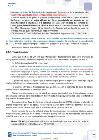 37
144
interesse exclusivo da Administração, sendo mero instrumento de arrecadação, não
envolvendo a prestação de um serviço público ao contribuinte.
2. Possui repercussão geral a questão constitucional suscitada no apelo extremo.
Ratifica-se, no caso, a jurisprudência da Corte consolidada no sentido de ser
inconstitucional a instituição e a cobrança de taxas por emissão ou remessa de
carnês/guias de recolhimento de tributos. Precedente do Plenário da Corte: Rp nº 903,
Rel. Min. Thompson Flores, DJ de 28/6/74. 3. Recurso extraordinário do qual se
conhece, mas ao qual, no mérito, se nega provimento.
(STF, Plenário, RE 789.218-RG/MG, Rel. Min. Dias Toffoli, Julgamento em 17/04/2014)
Por último, devemos destacar que as custas judiciais e os emolumentos concernentes aos
serviços notariais e registrais são considerados taxas de serviço, de acordo com o entendimento
do STF. O motivo é bastante simples: são serviços específicos e divisíveis. Tudo bem até aqui?
Vamos para a outra modalidade de taxas.
4.2.2 - Taxas de polícia
Vimos que o art. 77 do CTN fala que o fato gerador das taxas tanto pode ser a prestação de
serviços públicos como o exercício do poder de polícia. Mas o que vem a ser poder de polícia?
Na definição do próprio CTN, temos que:
“Art. 78. Considera-se poder de polícia atividade da administração pública que, limitando ou disciplinando
direito, interesse ou liberdade, regula a prática de ato ou abstenção de fato, em razão de interesse público
concernente à segurança, à higiene, à ordem, aos costumes, à disciplina da produção e do mercado, ao
exercício de atividades econômicas dependentes de concessão ou autorização do Poder Público, à
tranqüilidade pública ou ao respeito à propriedade e aos direitos individuais ou coletivos.”
O poder de polícia é aquele que a administração pública dispõe para restringir alguns
direitos individuais de cada particular, tendo em vista os interesses coletivos.
Há diversas atividades fiscalizadoras que podem ensejar a cobrança da taxa de polícia.
Vamos abordar nesse curso as principais delas.
Cite-se, primeiramente, a taxa de alvará (ou taxa de localização), que é cobrada para custear
a fiscalização sobre as obras realizadas em determinado município, verificando-se as características
arquitetônicas destas obras.
Temos também a Taxa de Controle e Fiscalização Ambiental (TCFA), cobrada em função do
exercício regular do poder de polícia, realizado pelo IBAMA, com objetivo de controlar e fiscalizar
as atividades potencialmente poluidoras e utilizadoras de recursos naturais.
Outro exemplo de taxa de polícia é a taxa de fiscalização dos mercados de títulos e valores
mobiliários pela Comissão de Valores Mobiliários (CVM). Tal taxa foi considerada constitucional
pelo STF, como pode ser percebido pela leitura da seguinte súmula:
Súmula STF 665 – É constitucional a taxa de fiscalização dos mercados de títulos e
valores mobiliários instituída pela Lei 7.940/1989.
Fábio Dutra
Aula 00
Direito Tributário p/ TRF 3ª Região (Analista Judiciário - Área Judiciária) - Pós-Edital
www.estrategiaconcursos.com.br
0
00000000000 - DEMO
 