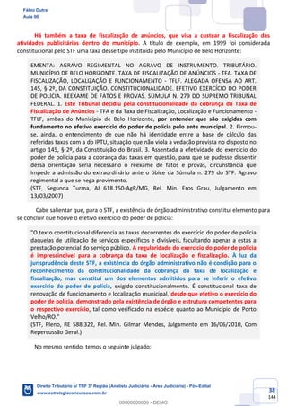 38
144
Há também a taxa de fiscalização de anúncios, que visa a custear a fiscalização das
atividades publicitárias dentro do município. A título de exemplo, em 1999 foi considerada
constitucional pelo STF uma taxa desse tipo instituída pelo Município de Belo Horizonte:
EMENTA: AGRAVO REGIMENTAL NO AGRAVO DE INSTRUMENTO. TRIBUTÁRIO.
MUNICÍPIO DE BELO HORIZONTE. TAXA DE FISCALIZAÇÃO DE ANÚNCIOS - TFA. TAXA DE
FISCALIZAÇÃO, LOCALIZAÇÃO E FUNCIONAMENTO - TFLF. ALEGADA OFENSA AO ART.
145, § 2º, DA CONSTITUIÇÃO. CONSTITUCIONALIDADE. EFETIVO EXERCÍCIO DO PODER
DE POLÍCIA. REEXAME DE FATOS E PROVAS. SÚMULA N. 279 DO SUPREMO TRIBUNAL
FEDERAL. 1. Este Tribunal decidiu pela constitucionalidade da cobrança da Taxa de
Fiscalização de Anúncios - TFA e da Taxa de Fiscalização, Localização e Funcionamento -
TFLF, ambas do Município de Belo Horizonte, por entender que são exigidas com
fundamento no efetivo exercício do poder de polícia pelo ente municipal. 2. Firmou-
se, ainda, o entendimento de que não há identidade entre a base de cálculo das
referidas taxas com a do IPTU, situação que não viola a vedação prevista no disposto no
artigo 145, § 2º, da Constituição do Brasil. 3. Assentada a efetividade do exercício do
poder de polícia para a cobrança das taxas em questão, para que se pudesse dissentir
dessa orientação seria necessário o reexame de fatos e provas, circunstância que
impede a admissão do extraordinário ante o óbice da Súmula n. 279 do STF. Agravo
regimental a que se nega provimento.
(STF, Segunda Turma, AI 618.150-AgR/MG, Rel. Min. Eros Grau, Julgamento em
13/03/2007)
Cabe salientar que, para o STF, a existência de órgão administrativo constitui elemento para
se concluir que houve o efetivo exercício do poder de polícia:
"O texto constitucional diferencia as taxas decorrentes do exercício do poder de polícia
daquelas de utilização de serviços específicos e divisíveis, facultando apenas a estas a
prestação potencial do serviço público. A regularidade do exercício do poder de polícia
é imprescindível para a cobrança da taxa de localização e fiscalização. À luz da
jurisprudência deste STF, a existência do órgão administrativo não é condição para o
reconhecimento da constitucionalidade da cobrança da taxa de localização e
fiscalização, mas constitui um dos elementos admitidos para se inferir o efetivo
exercício do poder de polícia, exigido constitucionalmente. É constitucional taxa de
renovação de funcionamento e localização municipal, desde que efetivo o exercício do
poder de polícia, demonstrado pela existência de órgão e estrutura competentes para
o respectivo exercício, tal como verificado na espécie quanto ao Município de Porto
Velho/RO."
(STF, Pleno, RE 588.322, Rel. Min. Gilmar Mendes, Julgamento em 16/06/2010, Com
Repercussão Geral.)
No mesmo sentido, temos o seguinte julgado:
Fábio Dutra
Aula 00
Direito Tributário p/ TRF 3ª Região (Analista Judiciário - Área Judiciária) - Pós-Edital
www.estrategiaconcursos.com.br
0
00000000000 - DEMO
 