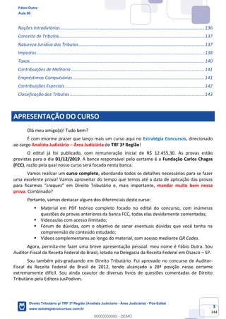 3
144
Noções Introdutórias.....................................................................................................................136
Conceito de Tributos......................................................................................................................137
Natureza Jurídica dos Tributos......................................................................................................137
Impostos........................................................................................................................................138
Taxas..............................................................................................................................................140
Contribuições de Melhoria ............................................................................................................141
Empréstimos Compulsórios...........................................................................................................141
Contribuições Especiais .................................................................................................................142
Classificação dos Tributos .............................................................................................................143
APRESENTAÇÃO DO CURSO
Olá meu amigo(a)! Tudo bem?
É com enorme prazer que lanço mais um curso aqui no Estratégia Concursos, direcionado
ao cargo Analista Judiciário – Área Judiciária do TRF 3ª Região!
O edital já foi publicado, com remuneração inicial de R$ 12.455,30. As provas estão
previstas para o dia 01/12/2019. A banca responsável pelo certame é a Fundação Carlos Chagas
(FCC), razão pela qual nosso curso será focado nesta banca.
Vamos realizar um curso completo, abordando todos os detalhes necessários para se fazer
uma excelente prova! Vamos aproveitar do tempo que temos até a data de aplicação das provas
para ficarmos “craques” em Direito Tributário e, mais importante, mandar muito bem nessa
prova. Combinado?
Portanto, vamos destacar alguns dos diferenciais deste curso:
▪ Material em PDF teórico completo focado no edital do concurso, com inúmeras
questões de provas anteriores da banca FCC, todas elas devidamente comentadas;
▪ Videoaulas com acesso ilimitado;
▪ Fórum de dúvidas, com o objetivo de sanar eventuais dúvidas que você tenha na
compreensão do conteúdo estudado;
▪ Vídeos complementares ao longo do material, com acesso mediante QR Codes.
Agora, permita-me fazer uma breve apresentação pessoal: meu nome é Fábio Dutra. Sou
Auditor-Fiscal da Receita Federal do Brasil, lotado na Delegacia da Receita Federal em Osasco – SP.
Sou também pós-graduando em Direito Tributário. Fui aprovado no concurso de Auditor-
Fiscal da Receita Federal do Brasil de 2012, tendo alcançado a 28ª posição nesse certame
extremamente difícil. Sou ainda coautor de diversas livros de questões comentadas de Direito
Tributário pela Editora JusPodivm.
Fábio Dutra
Aula 00
Direito Tributário p/ TRF 3ª Região (Analista Judiciário - Área Judiciária) - Pós-Edital
www.estrategiaconcursos.com.br
0
00000000000 - DEMO
 