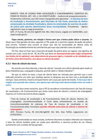 39
144
EMENTA: TAXA DE LICENÇA PARA LOCALIZAÇÃO E FUNCIONAMENTO. EXERCÍCIO DO
PODER DE POLÍCIA. ART. 145, II, DA CONSTITUIÇÃO. - Ausência de prequestionamento -
fundamento suficiente, que não restou impugnado pela agravante. - A cobrança da taxa
de localização e funcionamento, pelo Município de São Paulo, prescinde da efetiva
comprovação da atividade fiscalizadora, diante da notoriedade do exercício do poder
de polícia pelo aparato administrativo dessa municipalidade. Precedentes. - Agravo
regimental a que se nega provimento.
(STF, 1ª Turma, RE 222.252-AgR/SP, Rel. Min. Ellen Gracie, Julgado em 16/04/2001, com
repercussão geral.)
Fique atento, portanto, em relação à forma com que a banca pode cobrar o assunto. Se
disser que o fato gerador da taxa, segundo o CTN, pode ser o exercício regular do poder de polícia,
está correto. Também está correto se disser que não há necessidade de efetiva visita da
fiscalização ao estabelecimento do contribuinte para que seja cobrada a taxa de polícia.
Por fim, deve-se frisar que o exercício do poder de polícia deve ser regular, isto significa, de
acordo com o par. único do art. 78, do CTN, que deve ser desempenhado pelo órgão competente
nos limites da lei aplicável, com observância do processo legal e, tratando-se de atividade que a
lei tenha como discricionária, sem abuso ou desvio de poder.
4.2.3 - Base de cálculo das taxas
De acordo com Aires Barreto, a base de cálculo “consiste em critério abstrato para medir os
fatos tributários que, conjugado à alíquota, permite obter a ‘dívida tributária’”.
No que se refere às taxas, a base de cálculo deve ser utilizada para permitir que o ente
federado encontre um valor que satisfaça apenas as despesas que ele teve com a prestação dos
serviços. Caso contrário, haveria enriquecimento sem causa por parte do Estado. É claro que não é
exigida uma precisão dos valores, mas apenas que não haja total desvinculação entre um valor e
outro.
Foi, com base neste raciocínio, que o STF já considerou inconstitucional a da Taxa de Licença
de Localização e de Funcionamento que tenha como base de cálculo o número de empregados.
Vejamos um trecho da ementa deste julgado:
“Taxa de Licença de Localização e de Funcionamento. Base de cálculo. Número de
empregados. Inconstitucionalidade. A Corte adota entendimento no sentido da
inconstitucionalidade da cobrança da Taxa de Licença de Localização e de
Funcionamento pelos municípios quando utilizado como base de cálculo o número de
empregados”.
(STF, Primeira Turma, RE 614.246-AgR/SP, Rel. Min. Dias Toffoli, Julgamento em
07/02/2012)
Dando continuidade ao nosso estudo, conforme dissemos no tópico referente aos impostos,
a base de cálculo também pode ser usada para identificar a natureza jurídica de um tributo,
juntamente com a análise do fato gerador.
Fábio Dutra
Aula 00
Direito Tributário p/ TRF 3ª Região (Analista Judiciário - Área Judiciária) - Pós-Edital
www.estrategiaconcursos.com.br
0
00000000000 - DEMO
 