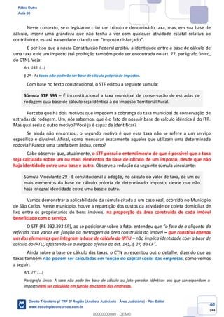 40
144
Nesse contexto, se o legislador criar um tributo e denominá-lo taxa, mas, em sua base de
cálculo, inserir uma grandeza que não tenha a ver com qualquer atividade estatal relativa ao
contribuinte, estará na verdade criando um “imposto disfarçado”.
É por isso que a nossa Constituição Federal proibiu a identidade entre a base de cálculo de
uma taxa e de um imposto (tal proibição também pode ser encontrada no art. 77, parágrafo único,
do CTN). Veja:
Art. 145: (...)
§ 2º - As taxas não poderão ter base de cálculo própria de impostos.
Com base no texto constitucional, o STF editou a seguinte súmula:
Súmula STF 595 – É inconstitucional a taxa municipal de conservação de estradas de
rodagem cuja base de cálculo seja idêntica à do Imposto Territorial Rural.
Perceba que há dois motivos que impedem a cobrança da taxa municipal de conservação de
estradas de rodagem. Um, nós sabemos, que é o fato de possuir base de cálculo idêntica à do ITR.
Mas qual seria o outro motivo? Você já é capaz de identificar?
Se ainda não encontrou, o segundo motivo é que essa taxa não se refere a um serviço
específico e divisível. Afinal, como mensurar exatamente aqueles que utilizam uma determinada
rodovia? Parece uma tarefa bem árdua, certo?
Cabe observar que, atualmente, o STF possui o entendimento de que é possível que a taxa
seja calculada sobre um ou mais elementos da base de cálculo de um imposto, desde que não
haja identidade entre uma base e outra. Observe a redação da seguinte súmula vinculante:
Súmula Vinculante 29 - É constitucional a adoção, no cálculo do valor de taxa, de um ou
mais elementos da base de cálculo própria de determinado imposto, desde que não
haja integral identidade entre uma base e outra.
Vamos demonstrar a aplicabilidade da súmula citada a um caso real, ocorrido no Município
de São Carlos. Nesse município, houve a repartição dos custos da atividade de coleta domiciliar de
lixo entre os proprietários de bens imóveis, na proporção da área construída de cada imóvel
beneficiado com o serviço.
O STF (RE 232.393-SP), ao se posicionar sobre o fato, entendeu que “o fato de a alíquota da
referida taxa variar em função da metragem da área construída do imóvel – que constitui apenas
um dos elementos que integram a base de cálculo do IPTU – não implica identidade com a base de
cálculo do IPTU, afastando-se a alegada ofensa ao art. 145, § 2º, da CF”.
Ainda sobre a base de cálculo das taxas, o CTN acrescentou outro detalhe, dizendo que as
taxas também não podem ser calculadas em função do capital social das empresas, como vemos
a seguir:
Art. 77: (...)
Parágrafo único. A taxa não pode ter base de cálculo ou fato gerador idênticos aos que correspondam a
imposto nem ser calculada em função do capital das empresas.
Fábio Dutra
Aula 00
Direito Tributário p/ TRF 3ª Região (Analista Judiciário - Área Judiciária) - Pós-Edital
www.estrategiaconcursos.com.br
0
00000000000 - DEMO
 