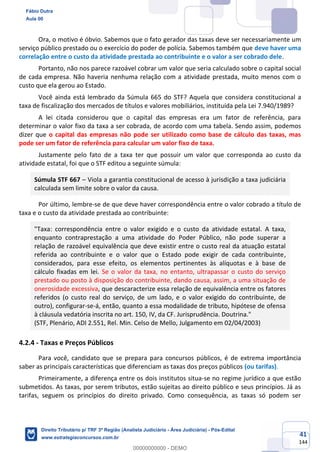 41
144
Ora, o motivo é óbvio. Sabemos que o fato gerador das taxas deve ser necessariamente um
serviço público prestado ou o exercício do poder de polícia. Sabemos também que deve haver uma
correlação entre o custo da atividade prestada ao contribuinte e o valor a ser cobrado dele.
Portanto, não nos parece razoável cobrar um valor que seria calculado sobre o capital social
de cada empresa. Não haveria nenhuma relação com a atividade prestada, muito menos com o
custo que ela gerou ao Estado.
Você ainda está lembrado da Súmula 665 do STF? Aquela que considera constitucional a
taxa de fiscalização dos mercados de títulos e valores mobiliários, instituída pela Lei 7.940/1989?
A lei citada considerou que o capital das empresas era um fator de referência, para
determinar o valor fixo da taxa a ser cobrada, de acordo com uma tabela. Sendo assim, podemos
dizer que o capital das empresas não pode ser utilizado como base de cálculo das taxas, mas
pode ser um fator de referência para calcular um valor fixo de taxa.
Justamente pelo fato de a taxa ter que possuir um valor que corresponda ao custo da
atividade estatal, foi que o STF editou a seguinte súmula:
Súmula STF 667 – Viola a garantia constitucional de acesso à jurisdição a taxa judiciária
calculada sem limite sobre o valor da causa.
Por último, lembre-se de que deve haver correspondência entre o valor cobrado a título de
taxa e o custo da atividade prestada ao contribuinte:
"Taxa: correspondência entre o valor exigido e o custo da atividade estatal. A taxa,
enquanto contraprestação a uma atividade do Poder Público, não pode superar a
relação de razoável equivalência que deve existir entre o custo real da atuação estatal
referida ao contribuinte e o valor que o Estado pode exigir de cada contribuinte,
considerados, para esse efeito, os elementos pertinentes às alíquotas e à base de
cálculo fixadas em lei. Se o valor da taxa, no entanto, ultrapassar o custo do serviço
prestado ou posto à disposição do contribuinte, dando causa, assim, a uma situação de
onerosidade excessiva, que descaracterize essa relação de equivalência entre os fatores
referidos (o custo real do serviço, de um lado, e o valor exigido do contribuinte, de
outro), configurar-se-á, então, quanto a essa modalidade de tributo, hipótese de ofensa
à cláusula vedatória inscrita no art. 150, IV, da CF. Jurisprudência. Doutrina."
(STF, Plenário, ADI 2.551, Rel. Min. Celso de Mello, Julgamento em 02/04/2003)
4.2.4 - Taxas e Preços Públicos
Para você, candidato que se prepara para concursos públicos, é de extrema importância
saber as principais características que diferenciam as taxas dos preços públicos (ou tarifas).
Primeiramente, a diferença entre os dois institutos situa-se no regime jurídico a que estão
submetidos. As taxas, por serem tributos, estão sujeitas ao direito público e seus princípios. Já as
tarifas, seguem os princípios do direito privado. Como consequência, as taxas só podem ser
Fábio Dutra
Aula 00
Direito Tributário p/ TRF 3ª Região (Analista Judiciário - Área Judiciária) - Pós-Edital
www.estrategiaconcursos.com.br
0
00000000000 - DEMO
 