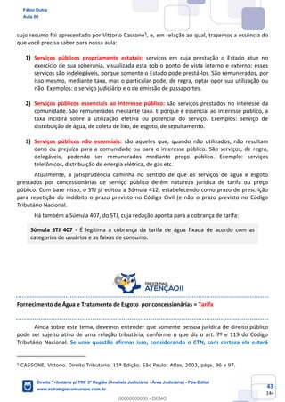 43
144
cujo resumo foi apresentado por Vittorio Cassone5
, e, em relação ao qual, trazemos a essência do
que você precisa saber para nossa aula:
1) Serviços públicos propriamente estatais: serviços em cuja prestação o Estado atue no
exercício de sua soberania, visualizada esta sob o ponto de vista interno e externo; esses
serviços são indelegáveis, porque somente o Estado pode prestá-los. São remunerados, por
isso mesmo, mediante taxa, mas o particular pode, de regra, optar opor sua utilização ou
não. Exemplos: o serviço judiciário e o de emissão de passaportes.
2) Serviços públicos essenciais ao interesse público: são serviços prestados no interesse da
comunidade. São remunerados mediante taxa. E porque é essencial ao interesse público, a
taxa incidirá sobre a utilização efetiva ou potencial do serviço. Exemplos: serviço de
distribuição de água, de coleta de lixo, de esgoto, de sepultamento.
3) Serviços públicos não essenciais: são aqueles que, quando não utilizados, não resultam
dano ou prejuízo para a comunidade ou para o interesse público. São serviços, de regra,
delegáveis, podendo ser remunerados mediante preço público. Exemplo: serviços
telefônicos, distribuição de energia elétrica, de gás etc.
Atualmente, a jurisprudência caminha no sentido de que os serviços de água e esgoto
prestados por concessionárias de serviço público detêm natureza jurídica de tarifa ou preço
público. Com base nisso, o STJ já editou a Súmula 412, estabelecendo como prazo de prescrição
para repetição do indébito o prazo previsto no Código Civil (e não o prazo previsto no Código
Tributário Nacional.
Há também a Súmula 407, do STJ, cuja redação aponta para a cobrança de tarifa:
Súmula STJ 407 - É legítima a cobrança da tarifa de água fixada de acordo com as
categorias de usuários e as faixas de consumo.
Fornecimento de Água e Tratamento de Esgoto por concessionárias = Tarifa
Ainda sobre este tema, devemos entender que somente pessoa jurídica de direito público
pode ser sujeito ativo de uma relação tributária, conforme o que diz o art. 7º e 119 do Código
Tributário Nacional. Se uma questão afirmar isso, considerando o CTN, com certeza ela estará
5
CASSONE, Vittorio. Direito Tributário. 15ª Edição. São Paulo: Atlas, 2003, págs. 96 e 97.
Fábio Dutra
Aula 00
Direito Tributário p/ TRF 3ª Região (Analista Judiciário - Área Judiciária) - Pós-Edital
www.estrategiaconcursos.com.br
0
00000000000 - DEMO
 
