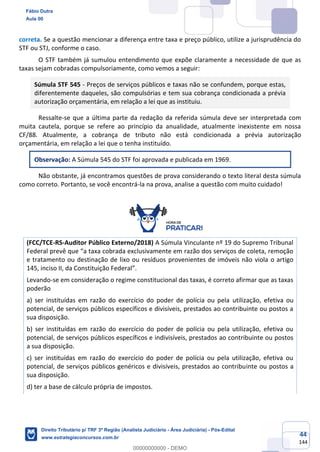 44
144
correta. Se a questão mencionar a diferença entre taxa e preço público, utilize a jurisprudência do
STF ou STJ, conforme o caso.
O STF também já sumulou entendimento que expõe claramente a necessidade de que as
taxas sejam cobradas compulsoriamente, como vemos a seguir:
Súmula STF 545 - Preços de serviços públicos e taxas não se confundem, porque estas,
diferentemente daqueles, são compulsórias e tem sua cobrança condicionada a prévia
autorização orçamentária, em relação a lei que as instituiu.
Ressalte-se que a última parte da redação da referida súmula deve ser interpretada com
muita cautela, porque se refere ao princípio da anualidade, atualmente inexistente em nossa
CF/88. Atualmente, a cobrança de tributo não está condicionada a prévia autorização
orçamentária, em relação a lei que o tenha instituído.
Observação: A Súmula 545 do STF foi aprovada e publicada em 1969.
Não obstante, já encontramos questões de prova considerando o texto literal desta súmula
como correto. Portanto, se você encontrá-la na prova, analise a questão com muito cuidado!
(FCC/TCE-RS-Auditor Público Externo/2018) A Súmula Vinculante nº 19 do Supremo Tribunal
Federal prevê que “a taxa cobrada exclusivamente em razão dos serviços de coleta, remoção
e tratamento ou destinação de lixo ou resíduos provenientes de imóveis não viola o artigo
145, inciso II, da Constituição Federal”.
Levando-se em consideração o regime constitucional das taxas, é correto afirmar que as taxas
poderão
a) ser instituídas em razão do exercício do poder de polícia ou pela utilização, efetiva ou
potencial, de serviços públicos específicos e divisíveis, prestados ao contribuinte ou postos a
sua disposição.
b) ser instituídas em razão do exercício do poder de polícia ou pela utilização, efetiva ou
potencial, de serviços públicos específicos e indivisíveis, prestados ao contribuinte ou postos
a sua disposição.
c) ser instituídas em razão do exercício do poder de polícia ou pela utilização, efetiva ou
potencial, de serviços públicos genéricos e divisíveis, prestados ao contribuinte ou postos a
sua disposição.
d) ter a base de cálculo própria de impostos.
Fábio Dutra
Aula 00
Direito Tributário p/ TRF 3ª Região (Analista Judiciário - Área Judiciária) - Pós-Edital
www.estrategiaconcursos.com.br
0
00000000000 - DEMO
 