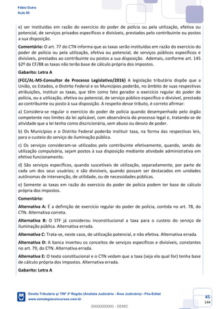45
144
e) ser instituídas em razão do exercício do poder de polícia ou pela utilização, efetiva ou
potencial, de serviços privados específicos e divisíveis, prestados pelo contribuinte ou postos
a sua disposição.
Comentário: O art. 77 do CTN informa que as taxas serão instituídas em razão do exercício do
poder de polícia ou pela utilização, efetiva ou potencial, de serviços públicos específicos e
divisíveis, prestados ao contribuinte ou postos a sua disposição. Ademais, conforme art. 145
§2º da CF/88 as taxas não terão base de cálculo própria dos impostos.
Gabarito: Letra A
(FCC/AL-MS-Consultor de Processo Legislativo/2016) A legislação tributária dispõe que a
União, os Estados, o Distrito Federal e os Municípios poderão, no âmbito de suas respectivas
atribuições, instituir as taxas, que têm como fato gerador o exercício regular do poder de
polícia, ou a utilização, efetiva ou potencial, de serviço público específico e divisível, prestado
ao contribuinte ou posto à sua disposição. A respeito desse tributo, é correto afirmar:
a) Considera-se regular o exercício do poder de polícia quando desempenhado pelo órgão
competente nos limites da lei aplicável, com observância do processo legal e, tratando-se de
atividade que a lei tenha como discricionária, sem abuso ou desvio de poder.
b) Os Municípios e o Distrito Federal poderão instituir taxa, na forma das respectivas leis,
para o custeio do serviço de iluminação pública.
c) Os serviços consideram-se utilizados pelo contribuinte efetivamente, quando, sendo de
utilização compulsória, sejam postos à sua disposição mediante atividade administrativa em
efetivo funcionamento.
d) São serviços específicos, quando suscetíveis de utilização, separadamente, por parte de
cada um dos seus usuários; e são divisíveis, quando possam ser destacados em unidades
autônomas de intervenção, de utilidade, ou de necessidades públicas.
e) Somente as taxas em razão do exercício do poder de polícia podem ter base de cálculo
própria dos impostos.
Comentário:
Alternativa A: É a definição de exercício regular do poder de polícia, contida no art. 78, do
CTN. Alternativa correta.
Alternativa B: O STF já considerou inconstitucional a taxa para o custeio do serviço de
iluminação pública. Alternativa errada.
Alternativa C: Trata-se, neste caso, de utilização potencial, e não efetiva. Alternativa errada.
Alternativa D: A banca inverteu os conceitos de serviços específicos e divisíveis, constantes
no art. 79, do CTN. Alternativa errada.
Alternativa E: O texto constitucional e o CTN vedam que a taxa (seja ela qual for) tenha base
de cálculo própria dos impostos. Alternativa errada.
Gabarito: Letra A
Fábio Dutra
Aula 00
Direito Tributário p/ TRF 3ª Região (Analista Judiciário - Área Judiciária) - Pós-Edital
www.estrategiaconcursos.com.br
0
00000000000 - DEMO
 