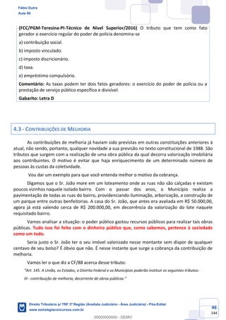46
144
(FCC/PGM-Teresina-PI-Técnico de Nível Superior/2016) O tributo que tem como fato
gerador o exercício regular do poder de polícia denomina-se
a) contribuição social.
b) imposto vinculado.
c) imposto discricionário.
d) taxa.
e) empréstimo compulsório.
Comentário: As taxas podem ter dois fatos geradores: o exercício do poder de polícia ou a
prestação de serviço público específico e divisível.
Gabarito: Letra D
4.3 - CONTRIBUIÇÕES DE MELHORIA
As contribuições de melhoria já haviam sido previstas em outras constituições anteriores à
atual, não sendo, portanto, qualquer novidade a sua previsão no texto constitucional de 1988. São
tributos que surgem com a realização de uma obra pública da qual decorra valorização imobiliária
aos contribuintes. O motivo é evitar que haja enriquecimento de um determinado número de
pessoas às custas da coletividade.
Vou dar um exemplo para que você entenda melhor o motivo da cobrança.
Digamos que o Sr. João more em um loteamento onde as ruas não são calçadas e existam
poucos vizinhos naquele isolado bairro. Com o passar dos anos, o Município realiza a
pavimentação de todas as ruas do bairro, providenciando iluminação, arborização, a construção de
um parque entre outras benfeitorias. A casa do Sr. João, que antes era avaliada em R$ 50.000,00,
agora já está valendo cerca de R$ 200.000,00, em decorrência da valorização do lote naquele
requisitado bairro.
Vamos analisar a situação: o poder público gastou recursos públicos para realizar tais obras
públicas. Tudo isso foi feito com o dinheiro público que, como sabemos, pertence à sociedade
como um todo.
Seria justo o Sr. João ter o seu imóvel valorizado nesse montante sem dispor de qualquer
centavo de seu bolso? É óbvio que não. É nesse instante que surge a cobrança da contribuição de
melhoria.
Vamos ler o que diz a CF/88 acerca desse tributo:
“Art. 145. A União, os Estados, o Distrito Federal e os Municípios poderão instituir os seguintes tributos:
III - contribuição de melhoria, decorrente de obras públicas.”
Fábio Dutra
Aula 00
Direito Tributário p/ TRF 3ª Região (Analista Judiciário - Área Judiciária) - Pós-Edital
www.estrategiaconcursos.com.br
0
00000000000 - DEMO
 