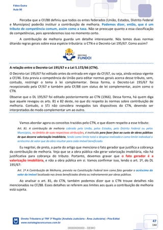 47
144
Perceba que a CF/88 definiu que todos os entes federados (União, Estados, Distrito Federal
e Municípios) poderão instituir a contribuição de melhoria. Podemos dizer, então, que é um
tributo de competência comum, assim como a taxa. Não se preocupe quanto a essa classificação
de competências, pois aprenderemos isso no momento certo.
A contribuição de melhoria guarda um detalhe interessante. Nós temos duas normas
ditando regras gerais sobre essa espécie tributária: o CTN e o Decreto-Lei 195/67. Como assim?
A relação entre o Decreto-Lei 195/67 e a Lei 5.172/66 (CTN).
O Decreto-Lei 195/67 foi editado antes da entrada em vigor da CF/67, ou seja, ainda estava vigente
a CF/46. Esta previa a competência da União para editar normas gerais acerca desse tributo, sem,
contudo, restringir o tema à lei complementar. Dessa forma, o Decreto-Lei 195/67 foi
recepcionado pela CF/67 e também pela CF/88 com status de lei complementar, assim como o
CTN.
Observe que o DL 195/67 foi editado posteriormente ao CTN (1966). Dessa forma, há quem diga
que aquele revogou os arts. 81 e 82 deste, no que diz respeito às normas sobre contribuição de
melhoria. Contudo, o STJ não considera revogados tais dispositivos do CTN, devendo ser
interpretados de modo complementar um ao outro.
Vamos abordar agora os conceitos trazidos pelo CTN, e que dizem respeito a esse tributo:
Art. 81. A contribuição de melhoria cobrada pela União, pelos Estados, pelo Distrito Federal ou pelos
Municípios, no âmbito de suas respectivas atribuições, é instituída para fazer face ao custo de obras públicas
de que decorra valorização imobiliária, tendo como limite total a despesa realizada e como limite individual o
acréscimo de valor que da obra resultar para cada imóvel beneficiado.
Eu negritei, de preto, a parte do artigo que menciona o fato gerador que justifica a cobrança
da contribuição de melhoria. Veja que se a obra pública não gerar valorização imobiliária, não há
justificativa para cobrança do tributo. Portanto, devemos gravar que o fato gerador é a
valorização imobiliária, e não a obra pública em si. Vamos confirmar isso, lendo o art. 1º, do DL
195/67:
Art. 1º A Contribuição de Melhoria, prevista na Constituição Federal tem como fato gerador o acréscimo do
valor do imóvel localizado nas áreas beneficiadas direta ou indiretamente por obras públicas.
Ao analisar o art. 81, do CTN, também podemos dizer que o CTN trouxe detalhes não
mencionados na CF/88. Esses detalhes se referem aos limites aos quais a contribuição de melhoria
está sujeita.
Fábio Dutra
Aula 00
Direito Tributário p/ TRF 3ª Região (Analista Judiciário - Área Judiciária) - Pós-Edital
www.estrategiaconcursos.com.br
0
00000000000 - DEMO
 