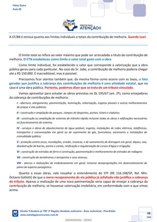48
144
A CF/88 é omissa quanto aos limites individuais e totais da contribuição de melhoria. Guarde isso!
O limite total se refere ao valor máximo que pode ser arrecadado a título de contribuição de
melhoria. O CTN estabeleceu como limite o valor total gasto com a obra.
Como limite individual, foi estabelecido o valor que corresponde à valorização que a obra
pública gerou para cada particular. No caso do Sr. João, a contribuição de melhoria poderia chegar
até a R$ 150.000. É inacreditável, mas é possível.
Precisamos ficar atentos também que, da mesma forma como ocorre com as taxas, o fato
gerador que justifica a cobrança das contribuições de melhoria é uma atividade estatal, que no
caso é uma obra pública. Portanto, podemos dizer que se trata de um tributo vinculado.
Vamos aproveitar para estudar as obras previstas no DL 195/67 (art. 2º), como ensejadoras
da cobrança de contribuições de melhoria:
I - abertura, alargamento, pavimentação, iluminação, arborização, esgotos pluviais e outros melhoramentos
de praças e vias públicas;
II - construção e ampliação de parques, campos de desportos, pontes, túneis e viadutos;
III - construção ou ampliação de sistemas de trânsito rápido inclusive todas as obras e edificações necessárias
ao funcionamento do sistema;
IV - serviços e obras de abastecimento de água potável, esgotos, instalações de redes elétricas, telefônicas,
transportes e comunicações em geral ou de suprimento de gás, funiculares, ascensores e instalações de
comodidade pública;
V - proteção contra secas, inundações, erosão, ressacas, e de saneamento de drenagem em geral, diques, cais,
desobstrução de barras, portos e canais, retificação e regularização de cursos d’água e irrigação;
VI - construção de estradas de ferro e construção, pavimentação e melhoramento de estradas de rodagem;
VII - construção de aeródromos e aeroportos e seus acessos;
VIII - aterros e realizações de embelezamento em geral, inclusive desapropriações em desenvolvimento de
plano de aspecto paisagístico.
Quanto a essas obras, vale ressaltar o entendimento do STF (RE 116.148/SP, Rel. Min.
Octavio Gallotti) de que o mero recapeamento de via pública já asfaltada não justifica a cobrança
do tributo. Apenas a realização de uma nova pavimentação seria capaz de ensejar a cobrança da
contribuição de melhoria, se houvesse valorização imobiliária, em conformidade com o que vimos
acima.
Fábio Dutra
Aula 00
Direito Tributário p/ TRF 3ª Região (Analista Judiciário - Área Judiciária) - Pós-Edital
www.estrategiaconcursos.com.br
0
00000000000 - DEMO
 