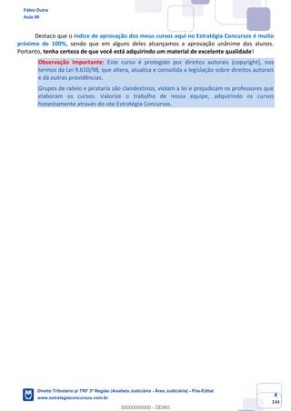 4
144
Destaco que o índice de aprovação dos meus cursos aqui no Estratégia Concursos é muito
próximo de 100%, sendo que em alguns deles alcançamos a aprovação unânime dos alunos.
Portanto, tenha certeza de que você está adquirindo um material de excelente qualidade!
Observação Importante: Este curso é protegido por direitos autorais (copyright), nos
termos da Lei 9.610/98, que altera, atualiza e consolida a legislação sobre direitos autorais
e dá outras providências.
Grupos de rateio e pirataria são clandestinos, violam a lei e prejudicam os professores que
elaboram os cursos. Valorize o trabalho de nossa equipe, adquirindo os cursos
honestamente através do site Estratégia Concursos.
Fábio Dutra
Aula 00
Direito Tributário p/ TRF 3ª Região (Analista Judiciário - Área Judiciária) - Pós-Edital
www.estrategiaconcursos.com.br
0
00000000000 - DEMO
 