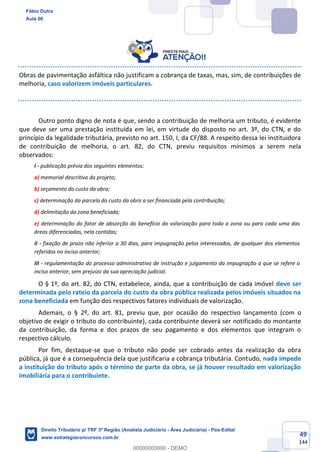 49
144
Obras de pavimentação asfáltica não justificam a cobrança de taxas, mas, sim, de contribuições de
melhoria, caso valorizem imóveis particulares.
Outro ponto digno de nota é que, sendo a contribuição de melhoria um tributo, é evidente
que deve ser uma prestação instituída em lei, em virtude do disposto no art. 3º, do CTN, e do
princípio da legalidade tributária, previsto no art. 150, I, da CF/88. A respeito dessa lei instituidora
de contribuição de melhoria, o art. 82, do CTN, previu requisitos mínimos a serem nela
observados:
I - publicação prévia dos seguintes elementos:
a) memorial descritivo do projeto;
b) orçamento do custo da obra;
c) determinação da parcela do custo da obra a ser financiada pela contribuição;
d) delimitação da zona beneficiada;
e) determinação do fator de absorção do benefício da valorização para toda a zona ou para cada uma das
áreas diferenciadas, nela contidas;
II - fixação de prazo não inferior a 30 dias, para impugnação pelos interessados, de qualquer dos elementos
referidos no inciso anterior;
III - regulamentação do processo administrativo de instrução e julgamento da impugnação a que se refere o
inciso anterior, sem prejuízo da sua apreciação judicial.
O § 1º, do art. 82, do CTN, estabelece, ainda, que a contribuição de cada imóvel deve ser
determinada pelo rateio da parcela do custo da obra pública realizada pelos imóveis situados na
zona beneficiada em função dos respectivos fatores individuais de valorização.
Ademais, o § 2º, do art. 81, previu que, por ocasião do respectivo lançamento (com o
objetivo de exigir o tributo do contribuinte), cada contribuinte deverá ser notificado do montante
da contribuição, da forma e dos prazos de seu pagamento e dos elementos que integram o
respectivo cálculo.
Por fim, destaque-se que o tributo não pode ser cobrado antes da realização da obra
pública, já que é a consequência dela que justificaria a cobrança tributária. Contudo, nada impede
a instituição do tributo após o término de parte da obra, se já houver resultado em valorização
imobiliária para o contribuinte.
Fábio Dutra
Aula 00
Direito Tributário p/ TRF 3ª Região (Analista Judiciário - Área Judiciária) - Pós-Edital
www.estrategiaconcursos.com.br
0
00000000000 - DEMO
 