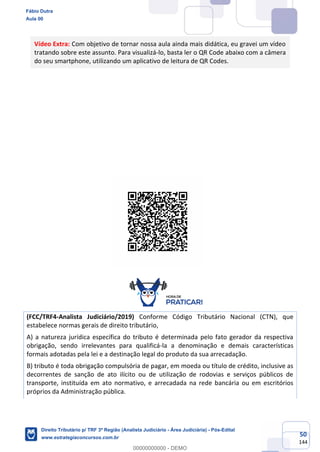 50
144
Vídeo Extra: Com objetivo de tornar nossa aula ainda mais didática, eu gravei um vídeo
tratando sobre este assunto. Para visualizá-lo, basta ler o QR Code abaixo com a câmera
do seu smartphone, utilizando um aplicativo de leitura de QR Codes.
(FCC/TRF4-Analista Judiciário/2019) Conforme Código Tributário Nacional (CTN), que
estabelece normas gerais de direito tributário,
A) a natureza jurídica específica do tributo é determinada pelo fato gerador da respectiva
obrigação, sendo irrelevantes para qualificá-la a denominação e demais características
formais adotadas pela lei e a destinação legal do produto da sua arrecadação.
B) tributo é toda obrigação compulsória de pagar, em moeda ou título de crédito, inclusive as
decorrentes de sanção de ato ilícito ou de utilização de rodovias e serviços públicos de
transporte, instituída em ato normativo, e arrecadada na rede bancária ou em escritórios
próprios da Administração pública.
Fábio Dutra
Aula 00
Direito Tributário p/ TRF 3ª Região (Analista Judiciário - Área Judiciária) - Pós-Edital
www.estrategiaconcursos.com.br
0
00000000000 - DEMO
 