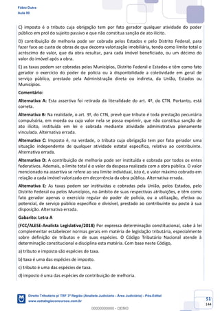 51
144
C) imposto é o tributo cuja obrigação tem por fato gerador qualquer atividade do poder
público em prol do sujeito passivo e que não constitua sanção de ato ilícito.
D) contribuição de melhoria pode ser cobrada pelos Estados e pelo Distrito Federal, para
fazer face ao custo de obras de que decorra valorização imobiliária, tendo como limite total o
acréscimo de valor, que da obra resultar, para cada imóvel beneficiado, ou um décimo do
valor do imóvel após a obra.
E) as taxas podem ser cobradas pelos Municípios, Distrito Federal e Estados e têm como fato
gerador o exercício do poder de polícia ou à disponibilidade a coletividade em geral de
serviço público, prestado pela Administração direta ou indireta, da União, Estados ou
Municípios.
Comentário:
Alternativa A: Esta assertiva foi retirada da literalidade do art. 4º, do CTN. Portanto, está
correta.
Alternativa B: Na realidade, o art. 3º, do CTN, prevê que tributo é toda prestação pecuniária
compulsória, em moeda ou cujo valor nela se possa exprimir, que não constitua sanção de
ato ilícito, instituída em lei e cobrada mediante atividade administrativa plenamente
vinculada. Alternativa errada.
Alternativa C: Imposto é, na verdade, o tributo cuja obrigação tem por fato gerador uma
situação independente de qualquer atividade estatal específica, relativa ao contribuinte.
Alternativa errada.
Alternativa D: A contribuição de melhoria pode ser instituída e cobrada por todos os entes
federativos. Ademais, o limite total é o valor da despesa realizada com a obra pública. O valor
mencionado na assertiva se refere ao seu limite individual, isto é, o valor máximo cobrado em
relação a cada imóvel valorizado em decorrência da obra pública. Alternativa errada.
Alternativa E: As taxas podem ser instituídas e cobradas pela União, pelos Estados, pelo
Distrito Federal ou pelos Municípios, no âmbito de suas respectivas atribuições, e têm como
fato gerador apenas o exercício regular do poder de polícia, ou a utilização, efetiva ou
potencial, de serviço público específico e divisível, prestado ao contribuinte ou posto à sua
disposição. Alternativa errada.
Gabarito: Letra A
(FCC/ALESE-Analista Legislativo/2018) Por expressa determinação constitucional, cabe à lei
complementar estabelecer normas gerais em matéria de legislação tributária, especialmente
sobre definição de tributos e de suas espécies. O Código Tributário Nacional atende à
determinação constitucional e disciplina esta matéria. Com base neste Código,
a) tributo e imposto são espécies de taxa.
b) taxa é uma das espécies de imposto.
c) tributo é uma das espécies de taxa.
d) imposto é uma das espécies de contribuição de melhoria.
Fábio Dutra
Aula 00
Direito Tributário p/ TRF 3ª Região (Analista Judiciário - Área Judiciária) - Pós-Edital
www.estrategiaconcursos.com.br
0
00000000000 - DEMO
 