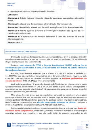 52
144
e) contribuição de melhoria é uma das espécies de tributo.
Comentário:
Alternativa A: Tributo é gênero e imposto e taxa são algumas de suas espécies. Alternativa
errada.
Alternativa B: A taxa é uma das espécies do gênero tributo. Alternativa errada.
Alternativa C: Na realidade, a taxa é uma das espécies do gênero tributo. Alternativa errada.
Alternativa D: Tributo é gênero e imposto e contribuição de melhoria são algumas de suas
espécies. Alternativa errada.
Alternativa E: A contribuição de melhoria realmente é uma das espécies de tributo.
Alternativa correta.
Gabarito: Letra E
4.4 - EMPRÉSTIMOS COMPULSÓRIOS
Em relação aos empréstimos compulsórios, devemos saber que o STF já chegou a entender
que eles não eram tributos, e sim um contrato, por ter natureza restituível. Tal entendimento
chegou a ser sumulado pela Suprema Corte.
Contudo, antes mesmo da CF/88, a Emenda Constitucional 18/1965 colocou fim às
controvérsias que existiam sobre o tema, ao dispor sobre esse tributo no Sistema Tributário
Nacional daquela época.
Portanto, hoje devemos entender que a Súmula 418 do STF perdeu a validade (RE
111.954/PR) e que os empréstimos compulsórios, além de terem sido tratados novamente pela
CF/88 (art. 148) no capítulo do Sistema Tributário Nacional, se encaixam perfeitamente no
conceito de tributos (CTN, art. 3º) que vimos anteriormente.
Você poderia questionar: “E a questão da restituição? Poderiam ser tributos mesmo tendo
que ser devolvidos posteriormente?” Ora, o art. 3º, que define o que é tributo, fala algo sobre a
necessidade de que a receita seja definitiva? Há alguma restrição para que se devolva o que foi
cobrado? Não! Portanto, são tributos!
Além disso, devemos gravar que os empréstimos compulsórios constituem uma espécie
distinta de tributos, que não se confunde com as demais. Você se lembra de que falamos da
corrente pentapartida? Lá, estudamos que uma das espécies eram os empréstimos compulsórios,
certo? Portanto, podemos dizer que eles são uma espécie autônoma de tributos, conforme a
doutrina majoritária e jurisprudência (RREE 146.733-9/SP e 138.284/CE).
Outro aspecto importante sobre os empréstimos compulsórios, é o de que eles devem ser
instituídos por lei complementar. Dessa forma, podemos afirmar que as medidas provisórias (ato
normativo editado pelo executivo e que não pode tratar de assuntos reservados às leis
Fábio Dutra
Aula 00
Direito Tributário p/ TRF 3ª Região (Analista Judiciário - Área Judiciária) - Pós-Edital
www.estrategiaconcursos.com.br
0
00000000000 - DEMO
 