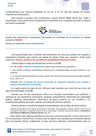 53
144
complementares por expressa disposição no art. 62, § 1º, III) não são capazes de instituir
empréstimos compulsórios.
Para ajudá-lo a guardar essa característica, Luciano Amaro (2008) afirma que “exige a
Constituição o rigor formal da lei complementar, certamente com o propósito de evitar os abusos
que houve no passado”.
Guarde isto: empréstimos compulsórios não podem ser instituídos por lei ordinária ou medida
provisória! NUNCA!
Devem ser instituídos por lei complementar.
Uma peculiaridade que é cobrada recorrentemente em concursos públicos diz respeito à
competência tributária para instituir tal espécie de tributo. Saiba que somente a União pode
instituí-los. Trata-se, portanto, de um tributo de competência exclusiva da União.
Vejamos agora o artigo que aborda esse assunto na CF/88:
Art. 148. A União, mediante lei complementar, poderá instituir empréstimos compulsórios:
I - para atender a despesas extraordinárias, decorrentes de calamidade pública, de guerra externa ou sua
iminência;
II - no caso de investimento público de caráter urgente e de relevante interesse nacional, observado o disposto
no art. 150, III, "b".
Parágrafo único. A aplicação dos recursos provenientes de empréstimo compulsório será vinculada à
despesa que fundamentou sua instituição.
Eu negritei parte do caput do art. 148 para você visualizar que muito do que vimos até
agora está estampado na CF/88.
Perceba que há três pressupostos fáticos ou situações autorizadoras que justificam a
cobrança de um empréstimo compulsório: despesas extraordinárias decorrentes de calamidade
pública, despesas extraordinárias decorrentes de guerra externa ou sua iminência e os
investimentos públicos de caráter urgente e de relevante interesse nacional.
Vamos entender o conceito de despesas extraordinárias com as lições de Sacha Calmon:
“Despesas extraordinárias são aquelas absolutamente necessárias, após esgotados os fundos públicos inclusive os de
contingência. Vale dizer, a inanição do Tesouro há de ser comprovada.” (COÊLHO, Sacha Calmon Navarro. Comentários à
Constituição de 1988/Sistema Tributário Nacional. Pág. 147)
Fique atento, pois algumas questões de concursos costumam abordar o tema como está na
CF, em duas partes. Dessa forma, é comum você se deparar com questões que mencionem apenas
dois pressupostos fáticos, englobando as duas primeiras (despesas extraordinárias) como se
Fábio Dutra
Aula 00
Direito Tributário p/ TRF 3ª Região (Analista Judiciário - Área Judiciária) - Pós-Edital
www.estrategiaconcursos.com.br
0
00000000000 - DEMO
 
