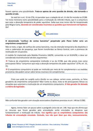 54
144
fossem apenas uma possibilidade. Trata-se apenas de uma questão de divisão, não tornando a
questão errada.
Se você ler o art. 15 do CTN, irá perceber que a redação do art. III não foi incluída na CF/88.
Tal inciso menciona outra possibilidade para a instituição do referido tributo, que é a conjuntura
que exija a absorção temporária de poder aquisitivo. Saiba que esse inciso não foi recepcionado
pela Magna Carta, devendo ser consideradas incorretas as questões que mencionem tal hipótese.
Ok?
O denominado “confisco de contas bancárias” perpetrado pelo Plano Collor seria um
empréstimo compulsório?
Não se trata, a rigor, de confisco de contas bancárias, mas da retenção temporária dos depósitos à
vista e cadernetas de poupança, que foram transferidos ao Banco Central, com a promessa de
restituição em 12 parcelas.
A medida foi implantada pela Medida Provisória 168/90, convertida na Lei 8.024/90, e deve ser
considerada inconstitucional sob dois argumentos:
→ Trata-se de empréstimo compulsório instituído à luz da CF/88, que não previa mais como
pressuposto fático “conjuntura que exija a absorção temporária de poder aquisitivo” (CTN, art. 15,
III).
→ O empréstimo compulsório só pode ser instituído por meio de lei complementar e as medidas
provisórias não podem versar sobre temas reservas à lei complementar.
Creio que pode ter surgido outra dúvida na sua cabeça: seriam esses, portanto, os fatos
geradores do empréstimo compulsório? Não! Como eu disse, trata-se de pressupostos fáticos ou
situações que autorizam a instituição de um empréstimo compulsório. O fato gerador foi deixado
a critério do legislador.
Não confunda fato gerador com situação autorizadora (hipóteses previstas no art. 148 da CF/88).
Agora, iremos falar um pouco sobre o parágrafo único do art. 148. Veja que ele afirma que
os recursos que foram gerados pela arrecadação serão vinculados às despesas que
fundamentaram a instituição do tributo. Isso significa que os empréstimos compulsórios são
tributos de arrecadação vinculada. Contudo, isso não quer dizer que eles, necessariamente,
Fábio Dutra
Aula 00
Direito Tributário p/ TRF 3ª Região (Analista Judiciário - Área Judiciária) - Pós-Edital
www.estrategiaconcursos.com.br
0
00000000000 - DEMO
 