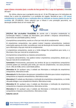 55
144
sejam tributos vinculados (pois a escolha do fato gerador fica a cargo do legislador). Entendido
até aqui?
Por último, observe que o parágrafo único do art. 15 do CTN exige que a lei instituidora do
tributo fixe o prazo do empréstimo e as condições de resgate. Ressalte-se que o STF possui
entendimento no sentido de que a restituição deve ser efetuada na mesma espécie do que foi
recolhido (RE 175.385/CE). Como sabemos que o tributo é uma prestação pecuniária, sua
devolução também deve ser em moeda. Ok?
(FCC/Pref. São Luís-Auditor Fiscal/2018) De acordo com a disciplina estabelecida na
Constituição Federal, é vedado aos Municípios, para atender a despesas extraordinárias,
decorrentes de calamidade pública, instituir
a) empréstimos compulsórios, exceto se o fizer por meio de lei complementar.
b) empréstimos compulsórios, mas poderá instituir impostos extraordinários, mediante
autorização expressa da União, concedida por meio de Resolução do Senado Federal, e desde
que o Município o faça por meio de lei complementar.
c) empréstimos compulsórios, exceto se a União delegar-lhe competência para tanto, e o
Município o fizer por meio de lei complementar.
d) empréstimos compulsórios ou impostos extraordinários.
e) impostos extraordinários, mas poderá instituir empréstimos compulsórios, desde que o
faça por meio de lei complementar.
Comentário: Primeiramente, precisamos nos lembrar de que os empréstimos compulsórios
somente podem ser instituídos pela União, por meio de complementar, nos casos previstos
no art. 148, da CF/88, como a calamidade pública.
Alternativa A: Em qualquer caso, é vedado aos Municípios a instituição de empréstimos
compulsórios. Alternativa errada.
Alternativa B: Os Municípios não possuem competência tributária para instituir empréstimos
compulsórios ou impostos extraordinários. Alternativa errada.
Alternativa C: É vedado aos Municípios a instituição de empréstimos compulsórios, e a União
não pode delegar a sua competência tributária. Alternativa errada.
Alternativa D: Em qualquer caso, é vedado aos Municípios a instituição de empréstimos
compulsórios e impostos extraordinários. Alternativa correta.
Alternativa E: Em qualquer caso, é vedado aos Municípios a instituição de empréstimos
compulsórios e impostos extraordinários. Alternativa errada.
Gabarito: Letra D
Fábio Dutra
Aula 00
Direito Tributário p/ TRF 3ª Região (Analista Judiciário - Área Judiciária) - Pós-Edital
www.estrategiaconcursos.com.br
0
00000000000 - DEMO
 