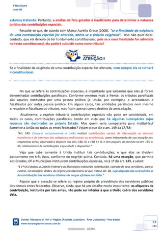 57
144
estamos tratando. Portanto, a análise do fato gerador é insuficiente para determinar a natureza
jurídica das contribuições especiais.
Ressalte-se que, de acordo com Marco Aurélio Greco (2000), “se a finalidade da exigência
de uma contribuição especial for alterada, altera-se a própria exigência”. Isso não quer dizer,
contudo, que ela deixará de ter fundamento constitucional, pois se a nova finalidade for admitida
no texto constitucional, ela poderá subsistir como novo tributo!
Se a finalidade da exigência de uma contribuição especial for alterada, nem sempre ela se tornará
inconstitucional.
No que se refere às contribuições especiais, é importante que saibamos que elas já foram
denominadas contribuições parafiscais. Conforme veremos mais à frente, os tributos parafiscais
são aqueles instituídos por uma pessoa política (a União, por exemplo), e arrecadados e
fiscalizados por outra pessoa jurídica. Em alguns casos, tais entidades parafiscais nem mesmo
arrecadam e fiscalizam os tributos, mas ficam apenas com o destino da arrecadação.
Atualmente, a espécie tributária contribuições especiais não pode ser considerada, em
todos os casos, contribuições parafiscais, tendo em vista que há algumas subespécies cujos
recursos são destinados ao próprio Estado. Mas quem seria competente para instituí-las?
Somente a União ou todos os entes federados? Vejam o que diz o art. 149 da CF/88:
“Art. 149. Compete exclusivamente à União instituir contribuições sociais, de intervenção no domínio
econômico e de interesse das categorias profissionais ou econômicas, como instrumento de sua atuação nas
respectivas áreas, observado o disposto nos arts. 146, III, e 150, I e III, e sem prejuízo do previsto no art. 195, §
6º, relativamente às contribuições a que alude o dispositivo.”
Veja que cabe somente à União instituir tais contribuições, e que elas se dividem
basicamente em três tipos, conforme eu negritei acima. Contudo, há uma exceção, que permite
aos Estados, DF e Municípios instituírem contribuições especiais, no § 1º do art. 149, a saber:
“§ 1º Os Estados, o Distrito Federal e os Municípios instituirão contribuição, cobrada de seus servidores, para o
custeio, em benefício destes, do regime previdenciário de que trata o art. 40, cuja alíquota não será inferior à
da contribuição dos servidores titulares de cargos efetivos da União.”
Repare que a exceção se refere ao regime próprio de previdência dos servidores públicos
dos demais entes federados. Observe, ainda, que há um detalhe muito importante: as alíquotas da
contribuição, instituída por tais entes, não pode ser inferior à que a União cobra dos servidores
dela.
Fábio Dutra
Aula 00
Direito Tributário p/ TRF 3ª Região (Analista Judiciário - Área Judiciária) - Pós-Edital
www.estrategiaconcursos.com.br
0
00000000000 - DEMO
 