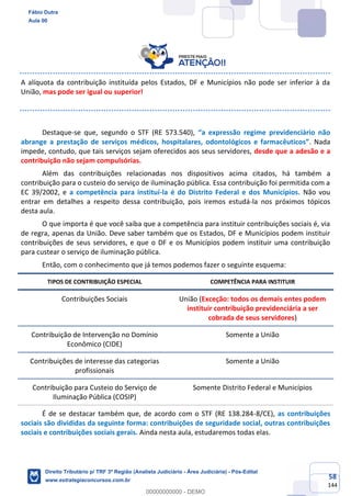 58
144
A alíquota da contribuição instituída pelos Estados, DF e Municípios não pode ser inferior à da
União, mas pode ser igual ou superior!
Destaque-se que, segundo o STF (RE 573.540), “a expressão regime previdenciário não
abrange a prestação de serviços médicos, hospitalares, odontológicos e farmacêuticos”. Nada
impede, contudo, que tais serviços sejam oferecidos aos seus servidores, desde que a adesão e a
contribuição não sejam compulsórias.
Além das contribuições relacionadas nos dispositivos acima citados, há também a
contribuição para o custeio do serviço de iluminação pública. Essa contribuição foi permitida com a
EC 39/2002, e a competência para instituí-la é do Distrito Federal e dos Municípios. Não vou
entrar em detalhes a respeito dessa contribuição, pois iremos estudá-la nos próximos tópicos
desta aula.
O que importa é que você saiba que a competência para instituir contribuições sociais é, via
de regra, apenas da União. Deve saber também que os Estados, DF e Municípios podem instituir
contribuições de seus servidores, e que o DF e os Municípios podem instituir uma contribuição
para custear o serviço de iluminação pública.
Então, com o conhecimento que já temos podemos fazer o seguinte esquema:
TIPOS DE CONTRIBUIÇÃO ESPECIAL COMPETÊNCIA PARA INSTITUIR
Contribuições Sociais União (Exceção: todos os demais entes podem
instituir contribuição previdenciária a ser
cobrada de seus servidores)
Contribuição de Intervenção no Domínio
Econômico (CIDE)
Somente a União
Contribuições de interesse das categorias
profissionais
Somente a União
Contribuição para Custeio do Serviço de
Iluminação Pública (COSIP)
Somente Distrito Federal e Municípios
É de se destacar também que, de acordo com o STF (RE 138.284-8/CE), as contribuições
sociais são divididas da seguinte forma: contribuições de seguridade social, outras contribuições
sociais e contribuições sociais gerais. Ainda nesta aula, estudaremos todas elas.
Fábio Dutra
Aula 00
Direito Tributário p/ TRF 3ª Região (Analista Judiciário - Área Judiciária) - Pós-Edital
www.estrategiaconcursos.com.br
0
00000000000 - DEMO
 