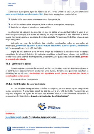59
144
Além disso, outro ponto digno de nota nesse art. 149 da CF/88 é o seu § 2º, que afirma que
tanto as contribuições sociais como as CIDEs deverão ter as seguintes características:
➢ Não incidirão sobre as receitas decorrentes de exportação;
➢ Incidirão também sobre a importação de produtos estrangeiros ou serviços;
➢ Poderão ter alíquotas ad valorem ou específica.
As alíquotas ad valorem são aquelas em que se aplica um percentual sobre o valor a ser
tributado (por exemplo, 10% sobre R$ 500,00). As alíquotas específicas são diferentes e menos
usuais. Elas tomam por base a unidade de medida adotada. Por exemplo, R$ 1,00 de tributo a cada
maço de cigarros.
Ademais, no caso da incidência das referidas contribuições sobre as operações de
importação, permitiu-se equiparar a pessoa natural destinatária a pessoa jurídica, na forma da
lei. É o que prevê o art. 149, § 3º, da CF/88.
Digno de nota também é o § 4º deste artigo, ao estabelecer a possibilidade de incidência
monofásica de tais contribuições. A incidência monofásica se justifica em tributos cuja incidência
ocorre várias vezes sobre o mesmo produto. Dessa forma, por questão de praticabilidade, permite-
se uma única incidência.
4.5.1 - Contribuições Sociais
Veremos agora a primeira das subespécies das contribuições especiais. Conforme dissemos,
as contribuições sociais merecem ainda mais uma divisão, de forma que podemos classificar as
contribuições sociais em: contribuições de seguridade social, outras contribuições sociais e
contribuições sociais gerais.
Vamos estudá-las, uma por uma...
4.5.1.1 - Contribuições de seguridade social
As contribuições de seguridade social têm, por objetivo, carrear recursos para a seguridade
social, obviamente. A seguridade social, de acordo com o art. 194 da CF/88, “compreende um
conjunto integrado de ações de iniciativa dos Poderes Públicos e da sociedade, destinadas a
assegurar os direitos relativos à saúde, à previdência e à assistência social”.
Memorize:
Seguridade Social = Saúde, Previdência e Assistência Social.
Fábio Dutra
Aula 00
Direito Tributário p/ TRF 3ª Região (Analista Judiciário - Área Judiciária) - Pós-Edital
www.estrategiaconcursos.com.br
0
00000000000 - DEMO
 