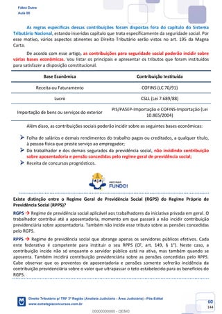 60
144
As regras específicas dessas contribuições foram dispostas fora do capítulo do Sistema
Tributário Nacional, estando inseridas capítulo que trata especificamente da seguridade social. Por
esse motivo, vários aspectos atinentes ao Direito Tributário serão vistos no art. 195 da Magna
Carta.
De acordo com esse artigo, as contribuições para seguridade social poderão incidir sobre
várias bases econômicas. Vou listar os principais e apresentar os tributos que foram instituídos
para satisfazer a disposição constitucional.
Base Econômica Contribuição Instituída
Receita ou Faturamento COFINS (LC 70/91)
Lucro CSLL (Lei 7.689/88)
Importação de bens ou serviços do exterior
PIS/PASEP-Importação e COFINS-Importação (Lei
10.865/2004)
Além disso, as contribuições sociais poderão incidir sobre as seguintes bases econômicas:
➢ Folha de salários e demais rendimentos do trabalho pagos ou creditados, a qualquer título,
à pessoa física que preste serviço ao empregador;
➢ Do trabalhador e dos demais segurados da previdência social, não incidindo contribuição
sobre aposentadoria e pensão concedidas pelo regime geral de previdência social;
➢ Receita de concursos prognósticos.
Existe distinção entre o Regime Geral de Previdência Social (RGPS) do Regime Próprio de
Previdência Social (RPPS)?
RGPS → Regime de previdência social aplicável aos trabalhadores da iniciativa privada em geral. O
trabalhador contribui até a aposentadoria, momento em que passará a não incidir contribuição
previdenciária sobre aposentadoria. Também não incide esse tributo sobre as pensões concedidas
pelo RGPS.
RPPS → Regime de previdência social que abrange apenas os servidores públicos efetivos. Cada
ente federativo é competente para instituir o seu RPPS (CF, art. 149, § 1°). Neste caso, a
contribuição incide não só enquanto o servidor público está na ativa, mas também quando se
aposenta. Também incidirá contribuição previdenciária sobre as pensões concedidas pelo RPPS.
Cabe observar que os proventos de aposentadoria e pensões somente sofrerão incidência da
contribuição previdenciária sobre o valor que ultrapassar o teto estabelecido para os benefícios do
RGPS.
Fábio Dutra
Aula 00
Direito Tributário p/ TRF 3ª Região (Analista Judiciário - Área Judiciária) - Pós-Edital
www.estrategiaconcursos.com.br
0
00000000000 - DEMO
 